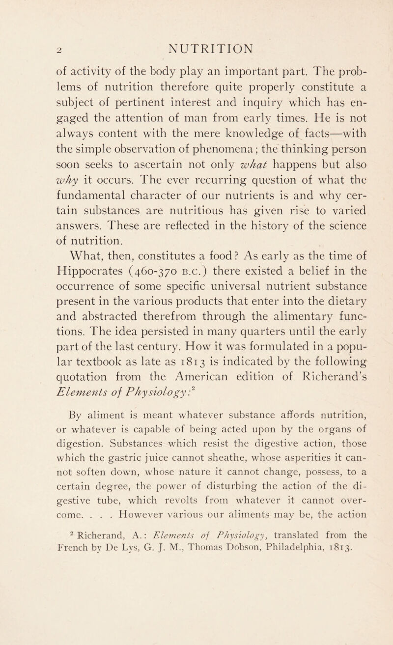 of activity of the body play an important part. The prob¬ lems of nutrition therefore quite properly constitute a subject of pertinent interest and inquiry which has en¬ gaged the attention of man from early times. He is not always content with the mere knowledge of facts—with the simple observation of phenomena; the thinking person soon seeks to ascertain not only what happens but also why it occurs. The ever recurring question of what the fundamental character of our nutrients is and why cer¬ tain substances are nutritious has given rise to varied answers. 7'hese are reflected in the history of the science of nutrition. What, then, constitutes a food ? As early as the time of Hippocrates (460-370 b.c.) there existed a belief in the occurrence of some specific universal nutrient substance present in the various products that enter into the dietary and abstracted therefrom through the alimentary func¬ tions. The idea persisted in many quarters until the early part of the last century. How it was formulated in a popu¬ lar textbook as late as 1813 is indicated by the following quotation from the American edition of Richerand’s Elements of Physiology :2 By aliment is meant whatever substance affords nutrition, or whatever is capable of being acted upon by the organs of digestion. Substances which resist the digestive action, those which the gastric juice cannot sheathe, whose asperities it can¬ not soften down, whose nature it cannot change, possess, to a certain degree, the power of disturbing the action of the di¬ gestive tube, which revolts from whatever it cannot over¬ come. . . . However various our aliments may be, the action 2 Richerand, A.: Elements of Physiology, translated from the French by De Lys, G. J. M., Thomas Dobson, Philadelphia, 1813.