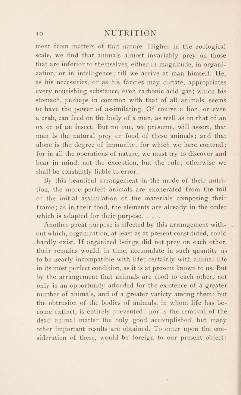 ment from matters of that nature. Higher in the zoological scale, we find that animals almost invariably prey on those that are inferior to themselves, either in magnitude, in organi¬ zation, or in intelligence; till we arrive at man himself. He, as his necessities, or as his fancies may dictate, appropriates every nourishing substance, even carbonic acid gas; which his stomach, perhaps in common with that of all animals, seems to have the power of assimilating. Of course a lion, or even a crab, can feed on the body of a man, as well as on that of an ox or of an insect. But no one, we presume, will assert, that man is the natural prey or food of these animals; and that alone is the degree of immunity, for which we here contend: for in all the operations of nature, we must try to discover and bear in mind, not the exception, but the rule; otherwise we shall be constantly liable to error. By this beautiful arrangement in the mode of their nutri¬ tion, the more perfect animals are exonerated from the toil of the initial assimilation of the materials composing their frame; as in their food, the elements are already in the order which is adapted for their purpose. . . . Another great purpose is effected by this arrangement with¬ out which, organization, at least as at present constituted, could hardly exist. If organized beings did not prey on each other, their remains would, in time, accumulate in such quantity as to be nearly incompatible with life; certainly with animal life in its most perfect condition, as it is at present known to us. But by the arrangement that animals are food to each other, not only is an opportunity afforded for the existence of a greater number of animals, and of a greater variety among them; but the obtrusion of the bodies of animals, in whom life has be¬ come extinct, is entirely prevented : nor is the removal of the dead animal matter the only good accomplished, but many other important results are obtained. To enter upon the con¬ sideration of these, would be foreign to our present object: