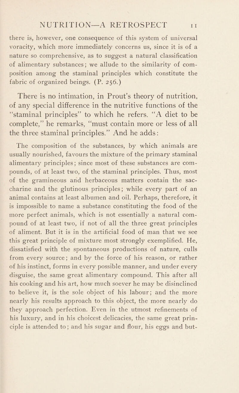 there is, however, one consequence of this system of universal voracity, which more immediately concerns us, since it is of a nature so comprehensive, as to suggest a natural classification of alimentary substances; we allude to the similarity of com¬ position among the staminal principles which constitute the fabric of organized beings. (P. 256.) There is no intimation, in Prout’s theory of nutrition, of any special difference in the nutritive functions of the “staminal principles” to which he refers. “A diet to be complete,” he remarks, “must contain more or less of all the three staminal principles.” And he adds: The composition of the substances, by which animals are usually nourished, favours the mixture of the primary staminal alimentary principles; since most of these substances are com¬ pounds, of at least two, of the staminal principles. Thus, most of the gramineous and herbaceous matters contain the sac¬ charine and the glutinous principles; while every part of an animal contains at least albumen and oil. Perhaps, therefore, it is impossible to name a substance constituting the food of the more perfect animals, which is not essentially a natural com¬ pound of at least two, if not of all the three great principles of aliment. But it is in the artificial food of man that we see this great principle of mixture most strongly exemplified. He, dissatisfied with the spontaneous productions of nature, culls from every source; and by the force of his reason, or rather of his instinct, forms in every possible manner, and under every disguise, the same great alimentary compound. This after all his cooking and his art, how much soever he may be disinclined to believe it, is the sole object of his labour; and the more nearly his results approach to this object, the more nearly do they approach perfection. Even in the utmost refinements of his luxury, and in his choicest delicacies, the same great prin¬ ciple is attended to; and his sugar and flour, his eggs and but-