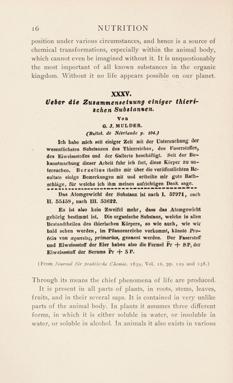 position under various circumstances, and hence is a source of chemical transformations, especially within the animal body, which cannot even be imagined without it. It is unquestionably the most important of all known substances in the organic kingdom. Without it no life appears possible on our planet. XXXV. Ueber die Zu*ammenset%ung einiger thieri- Bchen Sub8tan%en. Von G. J. MULDER. CPullet. tie Neerlande f. i04.J Ich babe mich seit einiger Zeit mit der Untersuchung der wesentlichsten Substanzen des Thierreiches, dcs Faserstoffes, des Eiweissstoffes und der Gallerte beschaftigt. Scit der Be- kanntmachung dieser Arbeit fuhr ich fort, diese Korper zu un- tersuchen. Berzelius theilte mir uber die verotfcntlichteu Rc- sultate einige Bemerkungen mit und erthcilte mir gute Rath- schliige, fiir welche ich ihm meinen aufrichtigen Dank sage. Das Atomgewicht der Substanz ist nach I. 57971, nach II. 55458, nach III. 53622. Es ist also kein Zwcifel mehr, dass das Atomgewicht gehorig bestimmt ist. Die organische Substanz, welche in alien Bcstandtheilen des thierischen Korpcrs, so wie auch, wie wir bald sehen werden, im Pflanzenreicho vorkommf, konntc Pro- te'in von ^QtareTog, primarius, genannt werden. Der Faserstoff und Eiweissstoff der Eier haben also die Formel Pr + SP, der Eiweissstoff der Serums Pr S P. (From Journal fiir fraktische Chemie, 1839, Vol. 16, pp. 129 and 138.) Through its means the chief phenomena of life are produced. It is present in all parts of plants, in roots, stems, leaves, fruits, and in their several saps. It is contained in very unlike parts of the animal body. In plants it assumes three different forms, in which it is either soluble in water, or insoluble in water, or soluble in alcohol. In animals it also exists in various