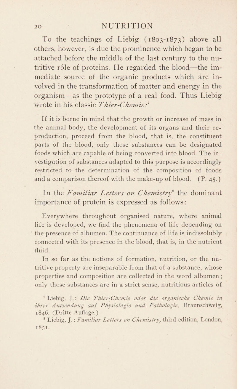 To the teachings of Liebig (1803-1873) above all others, however, is due the prominence which began to be attached before the middle of the last century to the nu¬ tritive role of proteins. He regarded the blood—the im¬ mediate source of the organic products which are in¬ volved in the transformation of matter and energy in the organism—as the prototype of a real food. Thus Liebig wrote in his classic Thier-Chemie;7 8 If it is borne in mind that the growth or increase of mass in the animal body, the development of its organs and their re¬ production, proceed from the blood, that is, the constituent parts of the blood, only those substances can be designated foods which are capable of being converted into blood. The in¬ vestigation of substances adapted to this purpose is accordingly restricted to the determination of the composition of foods and a comparison thereof with the make-up of blood. (P. 45.) In the Familiar Letters on Chemistry8 the dominant importance of protein is expressed as follows: Everywhere throughout organised nature, where animal life is developed, we find the phenomena of life depending on the presence of albumen. The continuance of life is indissolubly connected with its presence in the blood, that is, in the nutrient fluid. In so far as the notions of formation, nutrition, or the nu¬ tritive property are inseparable from that of a substance, whose properties and composition are collected in the word albumen ; only those substances are in a strict sense, nutritious articles of 7 Liebig, J.: Die Thier-Chemie oder die organische Chemie in Hirer Anwendung auf Physiologie und Pcithologie, Braunschweig, 1846. (Dritte Auflage.) 8 Liebig, J.: Familiar Letters on Chemistry, third edition, London, 1851.