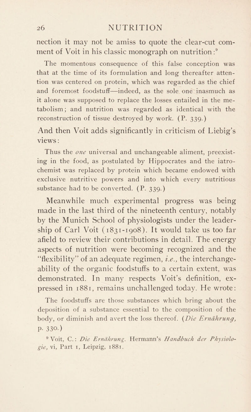 nection it may not be amiss to quote the clear-cut com¬ ment of Voit in his classic monograph on nutrition :9 The momentous consequence of this false conception was that at the time of its formulation and long thereafter atten¬ tion was centered on protein, which was regarded as the chief and foremost foodstuff—indeed, as the sole one inasmuch as it alone was supposed to replace the losses entailed in the me¬ tabolism ; and nutrition was regarded as identical with the reconstruction of tissue destroyed by work. (P. 339.) And then Voit adds significantly in criticism of Liebig’s views: Thus the one universal and unchangeable aliment, preexist¬ ing in the food, as postulated by Hippocrates and the iatro- chemist was replaced by protein which became endowed with exclusive nutritive powers and into which every nutritious substance had to be converted. (P. 339.) Meanwhile much experimental progress was being made in the last third of the nineteenth century, notably by the Munich School of physiologists under the leader¬ ship of Carl Voit (1831-1908). It would take us too far afield to review their contributions in detail. The energy aspects of nutrition were becoming recognized and the ‘‘flexibility” of an adequate regimen, i.e., the interchange- ability of the organic foodstuffs to a certain extent, was demonstrated. In many respects Voit’s definition, ex¬ pressed in 1881, remains unchallenged today. He wrote: The foodstuffs are those substances which bring about the deposition of a substance essential to the composition of the body, or diminish and avert the loss thereof. (Die Ernahrung, p- 330.) 9 Voit, C.: Die Ernahrung. Hermann’s Elandbuch der Physiolo¬ gic, vi, Part 1, Leipzig, 1881.