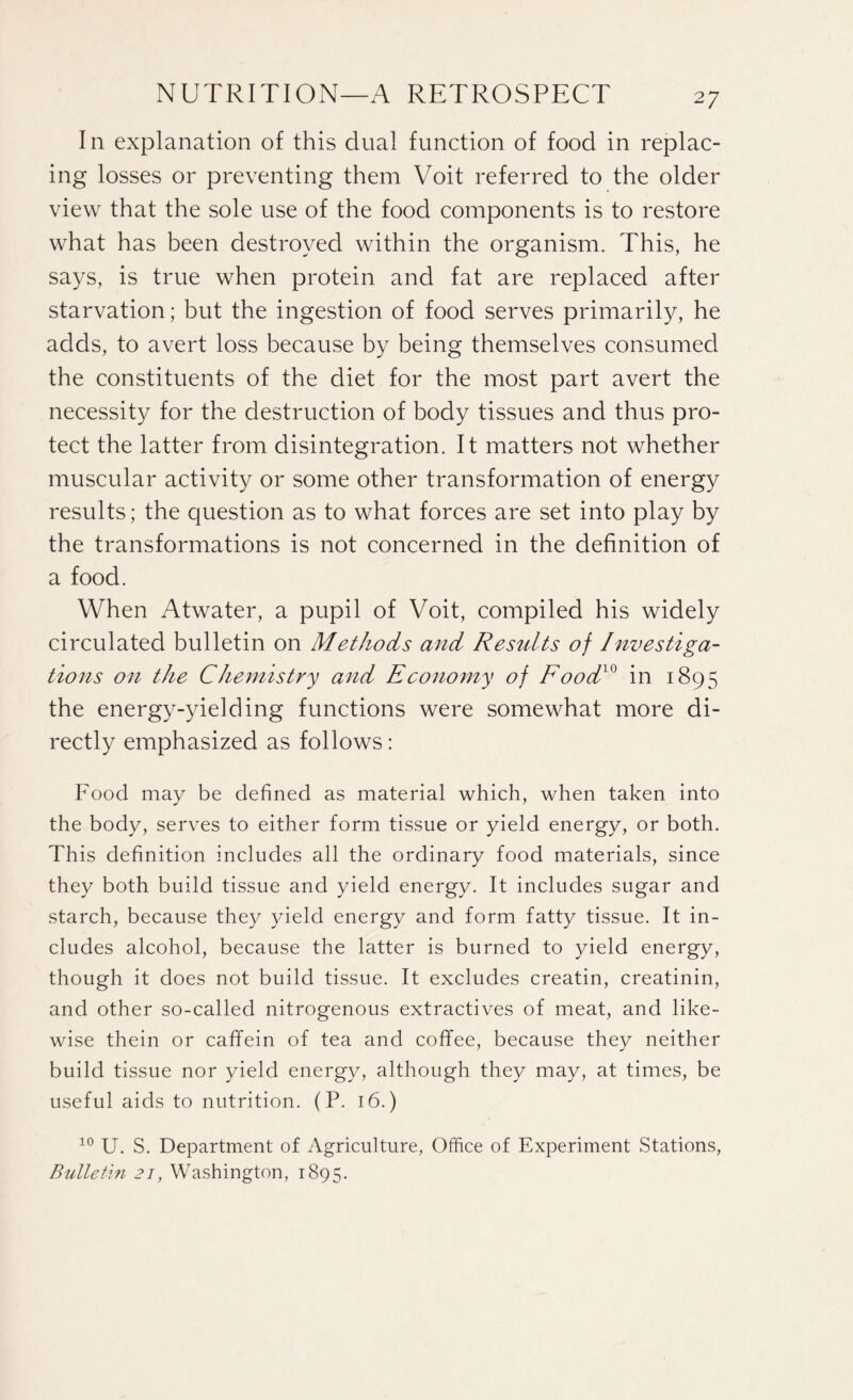 In explanation of this dual function of food in replac¬ ing losses or preventing them Voit referred to the older view that the sole use of the food components is to restore what has been destroyed within the organism. This, he says, is true when protein and fat are replaced after starvation; but the ingestion of food serves primarily, he adds, to avert loss because by being themselves consumed the constituents of the diet for the most part avert the necessity for the destruction of body tissues and thus pro¬ tect the latter from disintegration. It matters not whether muscular activity or some other transformation of energy results; the question as to what forces are set into play by the transformations is not concerned in the definition of a food. When Atwater, a pupil of Voit, compiled his widely circulated bulletin on Methods and Results of Investiga¬ tions on the Chemistry and Economy of Food10 in 1895 the energy-yielding functions were somewhat more di¬ rectly emphasized as follows: Food may be defined as material which, when taken into the body, serves to either form tissue or yield energy, or both. This definition includes all the ordinary food materials, since they both build tissue and yield energy. It includes sugar and starch, because they yield energy and form fatty tissue. It in¬ cludes alcohol, because the latter is burned to yield energy, though it does not build tissue. It excludes creatin, creatinin, and other so-called nitrogenous extractives of meat, and like¬ wise thein or caffein of tea and coffee, because they neither build tissue nor yield energy, although they may, at times, be useful aids to nutrition. (P. 16.) 10 U. S. Department of Agriculture, Office of Experiment Stations, Bulletin 21, Washington, 1895.