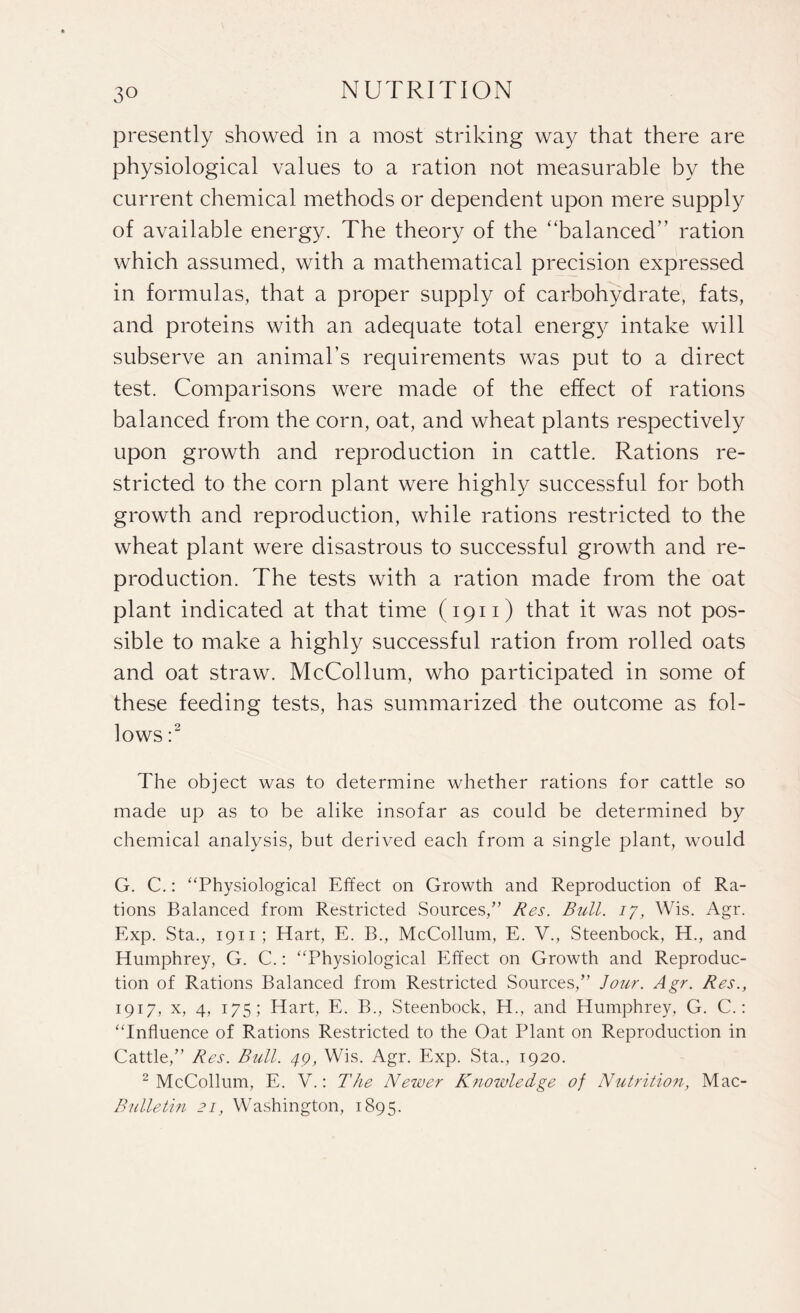 presently showed in a most striking way that there are physiological values to a ration not measurable by the current chemical methods or dependent upon mere supply of available energy. The theory of the “balanced” ration which assumed, with a mathematical precision expressed in formulas, that a proper supply of carbohydrate, fats, and proteins with an adequate total energy intake will subserve an animal’s requirements was put to a direct test. Comparisons were made of the effect of rations balanced from the corn, oat, and wheat plants respectively upon growth and reproduction in cattle. Rations re¬ stricted to the corn plant were highly successful for both growth and reproduction, while rations restricted to the wheat plant were disastrous to successful growth and re¬ production. The tests with a ration made from the oat plant indicated at that time (1911) that it was not pos¬ sible to make a highly successful ration from rolled oats and oat straw. McCollum, who participated in some of these feeding tests, has summarized the outcome as fol¬ lows :2 The object was to determine whether rations for cattle so made up as to be alike insofar as could be determined by chemical analysis, but derived each from a single plant, would G. C.: “Physiological Effect on Growth and Reproduction of Ra¬ tions Balanced from Restricted Sources,'” Res. Bull. 17, Wis. Agr. Exp. Sta., 1911 ; Hart, E. B., McCollum, E. V., Steenbock, H., and Humphrey, G. C.: “Physiological Effect on Growth and Reproduc¬ tion of Rations Balanced from Restricted Sources/’ Jour. Agr. Res., 1917, x, 4, 175; Hart, E. B., Steenbock, H., and Humphrey, G. C.: “Influence of Rations Restricted to the Oat Plant on Reproduction in Cattle,” Res. Bull. 49, Wis. Agr. Exp. Sta., 1920. 2 McCollum, E. V.: The Newer Knowledge of Nutrition, Mac- Bulletin 21, Washington, 1895.