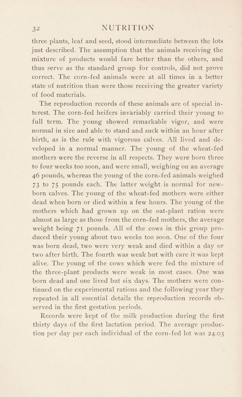 three plants, leaf and seed, stood intermediate between the lots just described. The assumption that the animals receiving the mixture of products would fare better than the others, and thus serve as the standard group for controls, did not prove correct. The corn-fed animals were at all times in a better state of nutrition than were those receiving the greater variety of food materials. The reproduction records of these animals are of special in¬ terest. The corn-fed heifers invariably carried their young to full term. The young showed remarkable vigor, and were normal in size and able to stand and suck within an hour after birth, as is the rule with vigorous calves. All lived and de¬ veloped in a normal manner. The young of the wheat-fed mothers were the reverse in all respects. They were born three to four weeks too soon, and were small, weighing on an average 46 pounds, whereas the young of the corn-fed animals weighed 73 t° 75 pounds each. The latter weight is normal for new¬ born calves. The voung of the wheat-fed mothers were either dead when born or died within a few hours. The young of the mothers which had grown up on the oat-plant ration were almost as large as those from the corn-fed mothers, the average weight being 71 pounds. All of the cows in this group pro¬ duced their young about two weeks too soon. One of the four was born dead, two were very weak and died within a day or two after birth. The fourth was weak but with care it was kept alive. The young of the cows which were fed the mixture of the three-plant products were weak in most cases. One was born dead and one lived but six days. The mothers were con¬ tinued on the experimental rations and the following year they repeated in all essential details the reproduction records ob¬ served in the first gestation periods. Records were kept of the milk production during the first thirty days of the first lactation period. The average produc¬ tion per day per each individual of the corn-fed lot was 24.03