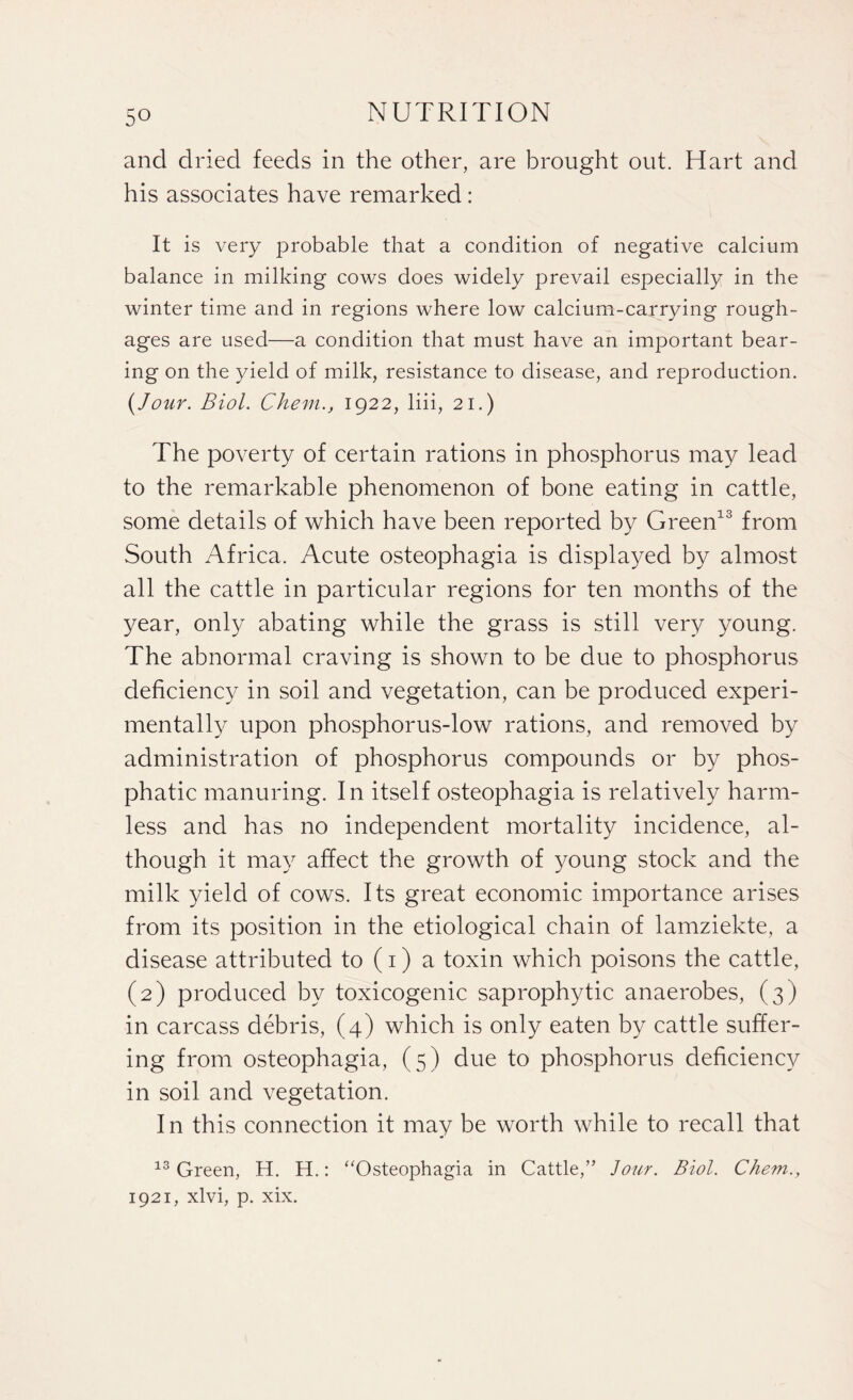 and dried feeds in the other, are brought out. Hart and his associates have remarked: It is very probable that a condition of negative calcium balance in milking cows does widely prevail especially in the winter time and in regions where low calcium-carrying rough- ages are used—a condition that must have an important bear¬ ing on the yield of milk, resistance to disease, and reproduction. {Jour. Biol. Chem.j 1922, liii, 21.) The poverty of certain rations in phosphorus may lead to the remarkable phenomenon of bone eating in cattle, some details of which have been reported by Green13 from South Africa. Acute osteophagia is displayed by almost all the cattle in particular regions for ten months of the year, only abating while the grass is still very young. The abnormal craving is shown to be due to phosphorus deficiency in soil and vegetation, can be produced experi¬ mentally upon phosphorus-low rations, and removed by administration of phosphorus compounds or by phos- phatic manuring. In itself osteophagia is relatively harm¬ less and has no independent mortality incidence, al¬ though it may affect the growth of young stock and the milk yield of cows. Its great economic importance arises from its position in the etiological chain of lamziekte, a disease attributed to (1) a toxin which poisons the cattle, (2) produced by toxicogenic saprophytic anaerobes, (3) in carcass debris, (4) which is only eaten by cattle suffer¬ ing from osteophagia, (5) due to phosphorus deficiency in soil and vegetation. In this connection it may be worth while to recall that 13 Green, H. H.: “Osteophagia in Cattle,” Jour. Biol. Chem., 1921, xlvi, p. xix.