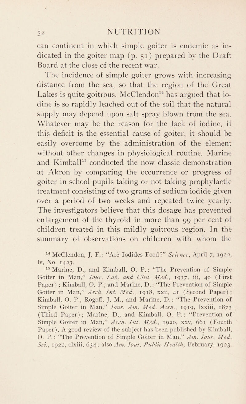 can continent in which simple goiter is endemic as in¬ dicated in the goiter map (p. 51) prepared by the Draft Board at the close of the recent war. The incidence of simple goiter grows with increasing distance from the sea, so that the region of the Great Lakes is quite goitrous. McClendon14 has argued that io¬ dine is so rapidly leached out of the soil that the natural supply may depend upon salt spray blown from the sea. Whatever may be the reason for the lack of iodine, if this deficit is the essential cause of goiter, it should be easily overcome by the administration of the element without other changes in physiological routine. Marine and Kimball10 conducted the now classic demonstration at Akron by comparing the occurrence or progress of goiter in school pupils taking or not taking prophylactic treatment consisting of two grams of sodium iodide given over a period of two weeks and repeated twice yearly. The investigators believe that this dosage has prevented enlargement of the thyroid in more than 99 per cent of children treated in this mildly goitrous region. In the summary of observations on children with whom the 14 McClendon, J. F.: “Are Iodides Food?” Science, April 7, 1922, lv, No. 1423. 15 Marine, D., and Kimball, O. P.: “The Prevention of Simple Goiter in Man,” Jour. Lab. and Clin. Med., 1917, iii, 40 (First Paper) ; Kimball, O. P., and Marine, D.: “The Prevention of Simple Goiter in Man,” Arch. Int. Med., 1918, xxii, 41 (Second Paper) ; Kimball, O. P., Rogoff, J. M., and Marine, D.: “The Prevention of Simple Goiter in Man,” Jour. Am. Med. Assn., 1919, lxxiii, 1873 (Third Paper); Marine, D., and Kimball, O. P.: “Prevention of Simple Goiter in Man,” Arch. Int. Med., 1920, xxv, 661 (Fourth Paper). A good review of the subject has been published by Kimball, O. P.: “The Prevention of Simple Goiter in Man,” Am. Jour. Med. Sci., 1922, clxiii, 634; also Am. Jour. Public Health, February, 1923.