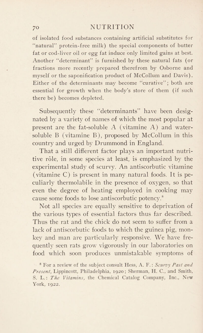 of isolated food substances containing artificial substitutes for “natural” protein-free milk) the special components of butter fat or cod-liver oil or egg fat induce only limited gains at best. Another “determinant” is furnished by these natural fats (or fractions more recently prepared therefrom by Osborne and myself or the saponification product of McCollum and Davis). Either of the determinants may become “curative” ; both are essential for growth when the body’s store of them (if such there be) becomes depleted. Subsequently these “determinants” have been desig¬ nated by a variety of names of which the most popular at present are the fat-soluble A (vitamine A) and water- soluble B (vitamine B), proposed by McCollum in this country and urged by Drummond in England. That a still different factor plays an important nutri¬ tive role, in some species at least, is emphasized by the experimental study of scurvy. An antiscorbutic vitamine (vitamine C) is present in many natural foods. It is pe¬ culiarly thermolabile in the presence of oxygen, so that even the degree of heating employed in cooking may cause some foods to lose antiscorbutic potency.8 Not all species are equally sensitive to deprivation of the various types of essential factors thus far described. Thus the rat and the chick do not seem to suffer from a lack of antiscorbutic foods to which the guinea pig, mon¬ key and man are particularly responsive. We have fre¬ quently seen rats grow vigorously in our laboratories on food which soon produces unmistakable symptoms of 8 For a review of the subject consult Hess, A. F.: Scurvy Past and Present, Lippincott, Philadelphia, 1920; Sherman, H. C., and Smith, S. L.: The Vitamins, the Chemical Catalog Company, Inc., New York, 1922.