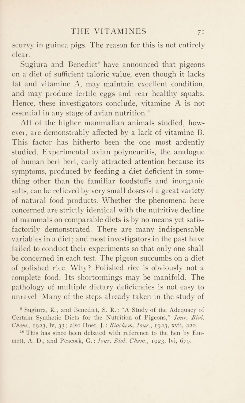 scurvy in guinea pigs. The reason for this is not entirely clear. Sugiura and Benedict9 have announced that pigeons on a diet of sufficient caloric value, even though it lacks fat and vitamine A, may maintain excellent condition, and may produce fertile eggs and rear healthy squabs. Hence, these investigators conclude, vitamine A is not essential in any stage of avian nutrition.10 All of the higher mammalian animals studied, how¬ ever, are demonstrably affected by a lack of vitamine B. This factor has hitherto been the one most ardently studied. Experimental avian polyneuritis, the analogue of human beri beri, early attracted attention because its symptoms, produced by feeding a diet deficient in some¬ thing other than the familiar foodstuffs and inorganic salts, can be relieved by very small doses of a great variety of natural food products. Whether the phenomena here concerned are strictly identical with the nutritive decline of mammals on comparable diets is by no means yet satis¬ factorily demonstrated. There are many indispensable variables in a diet; and most investigators in the past have failed to conduct their experiments so that only one shall be concerned in each test. The pigeon succumbs on a diet of polished rice. Why? Polished rice is obviously not a complete food. Its shortcomings may be manifold. The pathology of multiple dietary deficiencies is not easy to unravel. Many of the steps already taken in the study of 9 Sugiura, K., and Benedict, S. R.: “A Study of the Adequacy of Certain Synthetic Diets for the Nutrition of Pigeons,” Jour. Biol. Chetn., 1923, lv, 33; also Hoet, J.: Biochem. Jour., 1923, xvii, 220. 10 This has since been debated with reference to the hen by Em¬ mett, A. D., and Peacock, G.: Jour. Biol. Chem., 1923, lvi, 679.