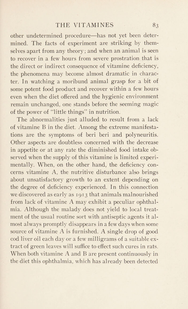 other undetermined procedure—has not yet been deter¬ mined. The facts of experiment are striking by them¬ selves apart from any theory; and when an animal is seen to recover in a few hours from severe prostration that is the direct or indirect consequence of vitamine deficiency, the phenomena may become almost dramatic in charac¬ ter. In watching a moribund animal grasp for a bit of some potent food product and recover within a few hours even when the diet offered and the hygienic environment remain unchanged, one stands before the seeming magic of the power of “little things” in nutrition. The abnormalities just alluded to result from a lack of vitamine B in the diet. Among the extreme manifesta¬ tions are the symptoms of beri beri and polyneuritis. Other aspects are doubtless concerned with the decrease in appetite or at any rate the diminished food intake ob¬ served when the supply of this vitamine is limited experi¬ mentally. When, on the other hand, the deficiency con¬ cerns vitamine A, the nutritive disturbance also brings about unsatisfactory growth to an extent depending on the degree of deficiency experienced. In this connection we discovered as early as 1913 that animals malnourished from lack of vitamine A may exhibit a peculiar ophthal¬ mia. Although the malady does not yield to local treat¬ ment of the usual routine sort with antiseptic agents it al¬ most always promptly disappears in a few days when some source of vitamine A is furnished. A single drop of good cod liver oil each day or a few milligrams of a suitable ex¬ tract of green leaves will suffice to effect such cures in rats. When both vitamine A and B are present continuously in the diet this ophthalmia, which has already been detected