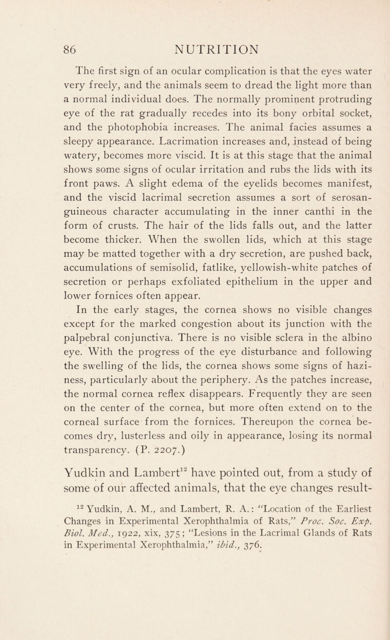 The first sign of an ocular complication is that the eyes water very freely, and the animals seem to dread the light more than a normal individual does. The normally prominent protruding eye of the rat gradually recedes into its bony orbital socket, and the photophobia increases. The animal facies assumes a sleepy appearance. Lacrimation increases and, instead of being watery, becomes more viscid. It is at this stage that the animal shows some signs of ocular irritation and rubs the lids with its front paws. A slight edema of the eyelids becomes manifest, and the viscid lacrimal secretion assumes a sort of serosan- guineous character accumulating in thn inner canthi in the form of crusts. The hair of the lids falls out, and the latter become thicker. When the swollen lids, which at this stage may be matted together with a dry secretion, are pushed back, accumulations of semisolid, fatlike, yellowish-white patches of secretion or perhaps exfoliated epithelium in the upper and lower fornices often appear. In the early stages, the cornea shows no visible changes except for the marked congestion about its junction with the palpebral conjunctiva. There is no visible sclera in the albino eye. With the progress of the eye disturbance and following the swelling of the lids, the cornea shows some signs of hazi¬ ness, particularly about the periphery. As the patches increase, the normal cornea reflex disappears. Frequently they are seen on the center of the cornea, but more often extend on to the corneal surface from the fornices. Thereupon the cornea be¬ comes dry, lusterless and oily in appearance, losing its normal transparency. (P. 2207.) Yudkin and Lambert12 have pointed out, from a study of some of our affected animals, that the eye changes result- 12 Yudkin, A. M., and Lambert, R. A.: “Location of the Earliest Changes in Experimental Xerophthalmia of Rats,” Proc. Soc. Exp. Biol. Med., 1922, xix, 375 ; “Lesions in the Lacrimal Glands of Rats in Experimental Xerophthalmia,” ibid., 376. 0