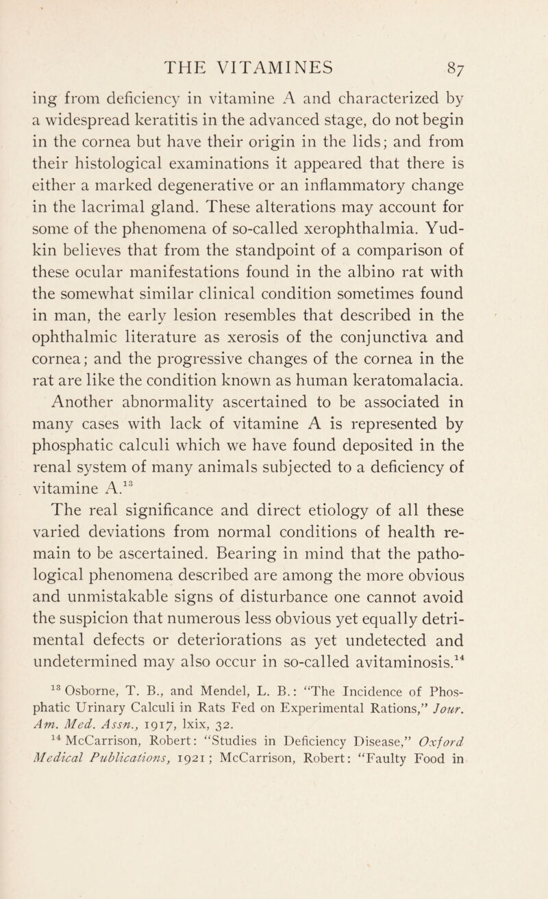 ing from deficiency in vitamine A and characterized by a widespread keratitis in the advanced stage, do not begin in the cornea but have their origin in the lids; and from their histological examinations it appeared that there is either a marked degenerative or an inflammatory change in the lacrimal gland. These alterations may account for some of the phenomena of so-called xerophthalmia. Yud- kin believes that from the standpoint of a comparison of these ocular manifestations found in the albino rat with the somewhat similar clinical condition sometimes found in man, the early lesion resembles that described in the ophthalmic literature as xerosis of the conjunctiva and cornea; and the progressive changes of the cornea in the rat are like the condition known as human keratomalacia. Another abnormality ascertained to be associated in many cases with lack of vitamine A is represented by phosphatic calculi which we have found deposited in the renal system of many animals subjected to a deficiency of vitamine A.13 The real significance and direct etiology of all these varied deviations from normal conditions of health re¬ main to be ascertained. Bearing in mind that the patho¬ logical phenomena described are among the more obvious and unmistakable signs of disturbance one cannot avoid the suspicion that numerous less obvious yet equally detri¬ mental defects or deteriorations as yet undetected and undetermined may also occur in so-called avitaminosis.14 13 Osborne, T. B., and Mendel, L. B.: “The Incidence of Phos¬ phatic Urinary Calculi in Rats Fed on Experimental Rations,” Jour. Am. Med. Assn., 1917, lxix, 32. 14 McCarrison, Robert: “Studies in Deficiency Disease,” Oxford Medical Publications, 1921; McCarrison, Robert: “Faulty Food in