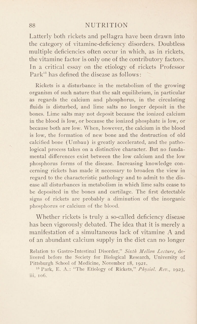 Latterly both rickets and pellagra have been drawn into the category of vitamine-deficiency disorders. Doubtless multiple deficiencies often occur in which, as in rickets, the vitamine factor is only one of the contributory factors. In a critical essay on the etiology of rickets Professor Park15 has defined the disease as follows: Rickets is a disturbance in the metabolism of the growing organism of such nature that the salt equilibrium, in particular as regards the calcium and phosphorus, in the circulating fluids is disturbed, and lime salts no longer deposit in the bones. Lime salts may not deposit because the ionized calcium in the blood is low, or because the ionized phosphate is low, or because both are low. When, however, the calcium in the blood is low, the formation of new bone and the destruction of old calcified bone (Umbau) is greatly accelerated, and the patho¬ logical process takes on a distinctive character. But no funda¬ mental differences exist between the low calcium and the low phosphorus forms of the disease. Increasing knowledge con¬ cerning rickets has made it necessary to broaden the view in regard to the characteristic pathology and to admit to the dis¬ ease all disturbances in metabolism in which lime salts cease to be deposited in the bones and cartilage. The first detectable signs of rickets are probably a diminution of the inorganic phosphorus or calcium of the blood. Whether rickets is truly a so-called deficiency disease has been vigorously debated. The idea that it is merely a manifestation of a simultaneous lack of vitamine A and of an abundant calcium supply in the diet can no longer Relation to Gastro-Intestinal Disorder,” Sixth Mellon Lecture, de¬ livered before the Society for Biological Research, University of Pittsburgh School of Medicine, November 18, 1921. 15 Park, E. A.: ‘‘The Etiology of Rickets,” Physiol. Rev., 1923, iii, 106.