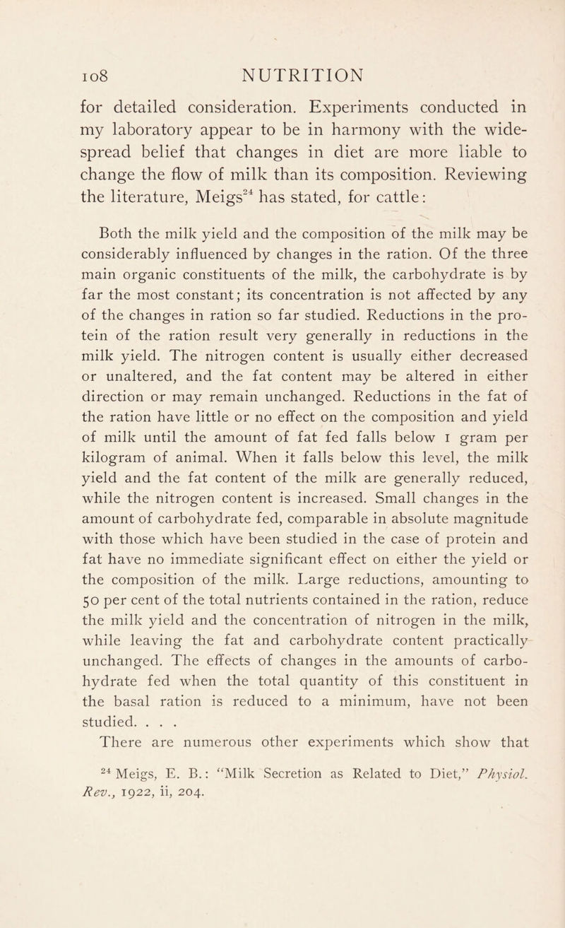 for detailed consideration. Experiments conducted in my laboratory appear to be in harmony with the wide¬ spread belief that changes in diet are more liable to change the flow of milk than its composition. Reviewing the literature, Meigs24 has stated, for cattle: Both the milk yield and the composition of the milk may be considerably influenced by changes in the ration. Of the three main organic constituents of the milk, the carbohydrate is by far the most constant; its concentration is not affected by any of the changes in ration so far studied. Reductions in the pro¬ tein of the ration result very generally in reductions in the milk yield. The nitrogen content is usually either decreased or unaltered, and the fat content may be altered in either direction or may remain unchanged. Reductions in the fat of the ration have little or no effect on the composition and yield of milk until the amount of fat fed falls below I gram per kilogram of animal. When it falls below this level, the milk yield and the fat content of the milk are generally reduced, while the nitrogen content is increased. Small changes in the amount of carbohydrate fed, comparable in absolute magnitude with those which have been studied in the case of protein and fat have no immediate significant effect on either the yield or the composition of the milk. Large reductions, amounting to 50 per cent of the total nutrients contained in the ration, reduce the milk yield and the concentration of nitrogen in the milk, while leaving the fat and carbohydrate content practically unchanged. The effects of changes in the amounts of carbo¬ hydrate fed when the total quantity of this constituent in the basal ration is reduced to a minimum, have not been studied. . . . There are numerous other experiments which show that 24 Meigs, E. B.: “Milk Secretion as Related to Diet,” Physiol. Rev., 1922, ii, 204.