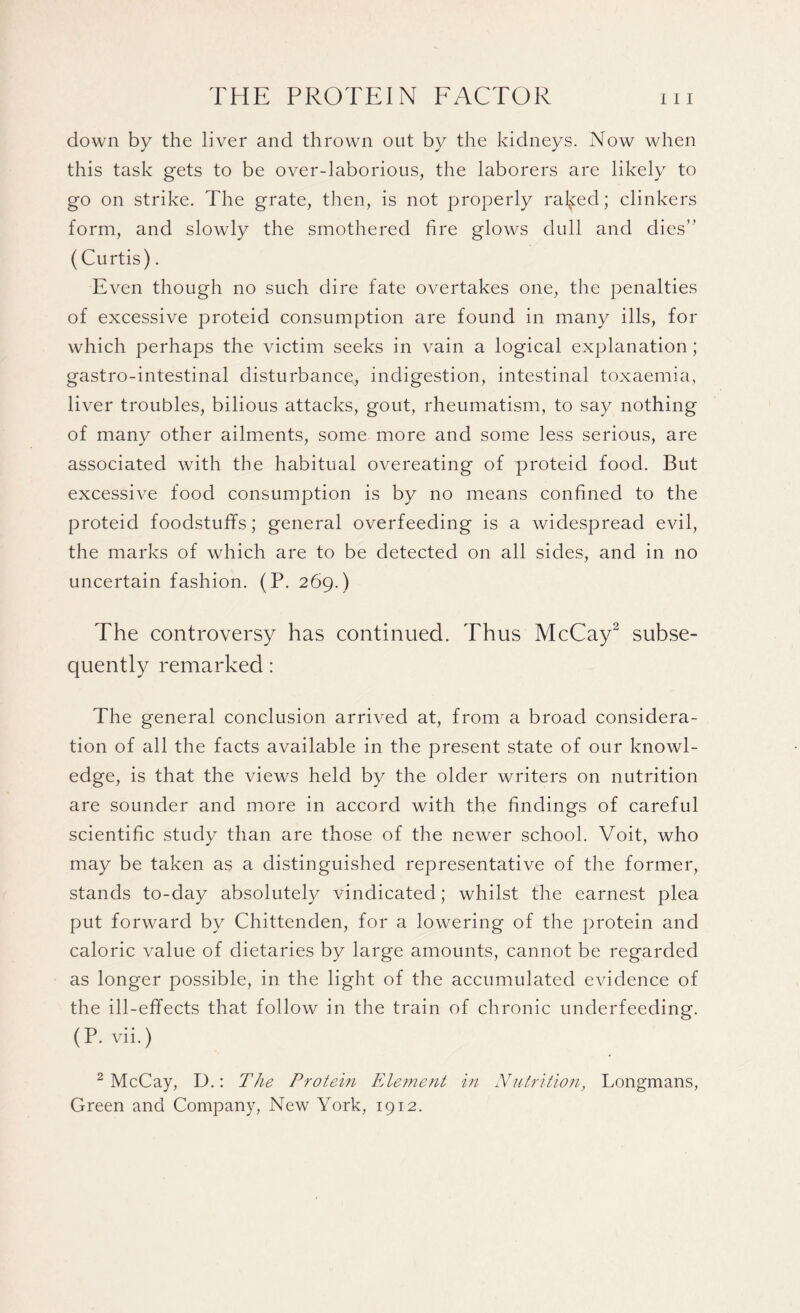 down by the liver and thrown out by the kidneys. Now when this task gets to be over-laborious, the laborers are likely to go on strike. The grate, then, is not properly raided; clinkers form, and slowly the smothered fire glows dull and dies” (Curtis). Even though no such dire fate overtakes one, the penalties of excessive proteid consumption are found in many ills, for which perhaps the victim seeks in vain a logical explanation; gastro-intestinal disturbance, indigestion, intestinal toxaemia, liver troubles, bilious attacks, gout, rheumatism, to say nothing of many other ailments, some more and some less serious, are associated with the habitual overeating of proteid food. But excessive food consumption is by no means confined to the proteid foodstuffs; general overfeeding is a widespread evil, the marks of which are to be detected on all sides, and in no uncertain fashion. (P. 269.) The controversy has continued. Thus McCay2 subse¬ quently remarked: The general conclusion arrived at, from a broad considera¬ tion of all the facts available in the present state of our knowl¬ edge, is that the views held by the older writers on nutrition are sounder and more in accord with the findings of careful scientific study than are those of the newer school. Voit, who may be taken as a distinguished representative of the former, stands to-day absolutely vindicated; whilst the earnest plea put forward by Chittenden, for a lowering of the protein and caloric value of dietaries by large amounts, cannot be regarded as longer possible, in the light of the accumulated evidence of the ill-effects that follow in the train of chronic underfeeding. (P. vii.) 2 McCay, D.: The Protein Element in Nutrition, Longmans, Green and Company, New York, 1912.