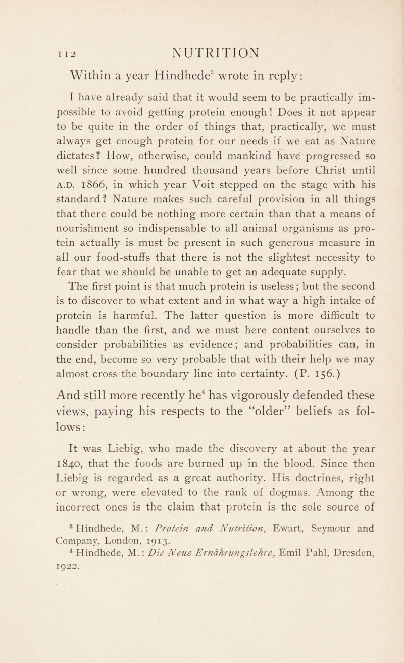 Within a year Hindhede3 wrote in reply: I have already said that it would seem to be practically im¬ possible to avoid getting protein enough! Does it not appear to be quite in the order of things that, practically, we must always get enough protein for our needs if we eat as Nature dictates? How, otherwise, could mankind have progressed so well since some hundred thousand years before Christ until A.D. 1866, in which year Voit stepped on the stage with his standard? Nature makes such careful provision in all things that there could be nothing more certain than that a means of nourishment so indispensable to all animal organisms as pro¬ tein actually is must be present in such generous measure in all our food-stuffs that there is not the slightest necessity to fear that we should be unable to get an adequate supply. The first point is that much protein is useless; but the second is to discover to what extent and in what way a high intake of protein is harmful. The latter question is more difficult to handle than the first, and we must here content ourselves to consider probabilities as evidence; and probabilities can, in the end, become so very probable that with their help we may almost cross the boundary line into certainty. (P. 15b.) And still more recently he4 has vigorously defended these views, paying his respects to the ‘older” beliefs as fol¬ lows : It was Liebig, who made the discovery at about the year 1840, that the foods are burned up in the blood. Since then Liebig is regarded as a great authority. His doctrines, right or wrong, were elevated to the rank of dogmas. Among the incorrect ones is the claim that protein is the sole source of 3 Hindhede, M.: Protein and Nutrition, Ewart, Seymour and Company, London, 1913. 4 Hindhede, M.: Die Neue Ernahrungslehre, Emil Pahl, Dresden, 1922.