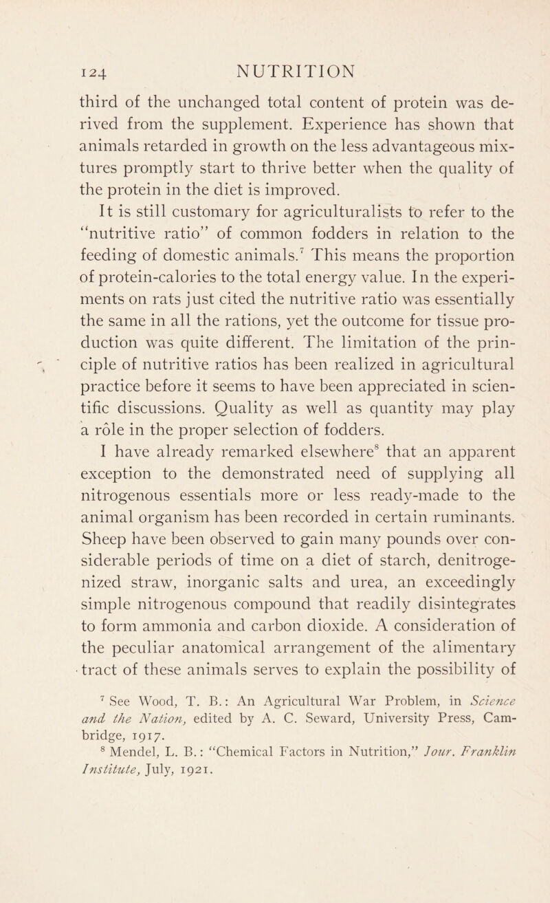 third of the unchanged total content of protein was de¬ rived from the supplement. Experience has shown that animals retarded in growth on the less advantageous mix¬ tures promptly start to thrive better when the quality of the protein in the diet is improved. It is still customary for agriculturalists to refer to the ‘'nutritive ratio” of common fodders in relation to the feeding of domestic animals.7 This means the proportion of protein-calories to the total energy value. In the experi¬ ments on rats just cited the nutritive ratio was essentially the same in all the rations, yet the outcome for tissue pro¬ duction was quite different. The limitation of the prin¬ ciple of nutritive ratios has been realized in agricultural practice before it seems to have been appreciated in scien¬ tific discussions. Quality as well as quantity may play a role in the proper selection of fodders. I have already remarked elsewhere8 that an apparent exception to the demonstrated need of supplying all nitrogenous essentials more or less ready-made to the animal organism has been recorded in certain ruminants. Sheep have been observed to gain many pounds over con¬ siderable periods of time on a diet of starch, denitroge- nized straw, inorganic salts and urea, an exceedingly simple nitrogenous compound that readily disintegrates to form ammonia and carbon dioxide. A consideration of the peculiar anatomical arrangement of the alimentary • tract of these animals serves to explain the possibility of 7 See Wood, T. B.: An Agricultural War Problem, in Science arid the Nation, edited by A. C. Seward, University Press, Cam¬ bridge, 1917. 8 Mendel, L. B.: “Chemical Factors in Nutrition,” Jour. Franklin I nstitute, July, 1921.