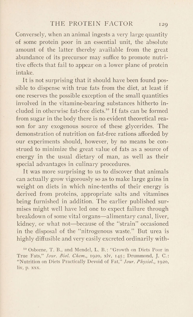 Conversely, when an animal ingests a very large quantity of some protein poor in an essential unit, the absolute amount of the latter thereby available from the great abundance of its precursor may suffice to promote nutri¬ tive effects that fail to appear on a lower plane of protein intake. It is not surprising that it should have been found pos¬ sible to dispense with true fats from the diet, at least if one reserves the possible exception of the small quantities involved in the vitamine-bearing substances hitherto in¬ cluded in otherwise fat-free diets.10 If fats can be formed from sugar in the body there is no evident theoretical rea¬ son for any exogenous source of these glycerides. The demonstration of nutrition on fat-free rations afforded by our experiments should, however, by no means be con¬ strued to minimize the great value of fats as a source of energy in the usual dietary of man, as well as their special advantages in culinary procedures. It was more surprising to us to discover that animals can actually grow vigorously so as to make large gains in weight on diets in which nine-tenths of their energy is derived from proteins, appropriate salts and vitamines being furnished in addition. The earlier published sur¬ mises might well have led one to expect failure through breakdown of some vital organs—alimentary canal, liver, kidney, or what not—because of the “strain” occasioned in the disposal of the “nitrogenous waste.” But urea is highly diffusible and very easily excreted ordinarily with- 10 Osborne, T. B., and Mendel, L. B.: ‘'Growth on Diets Poor in True Fats,” Jour. Biol. Chem., 1920, xlv, 145; Drummond, J. C.: “Nutrition on Diets Practically Devoid of Fat,” Jour. Physiol., 1920, liv, p. xxx.