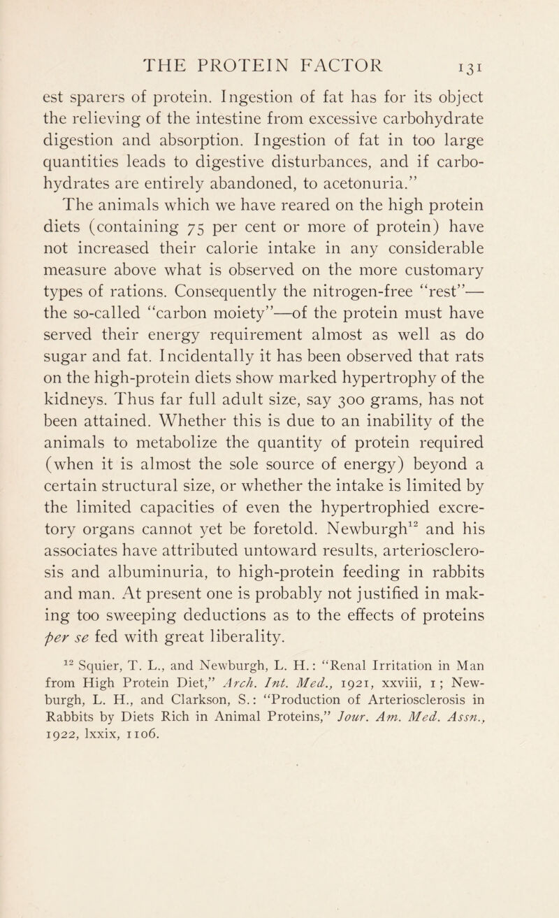 JO1 est sparers of protein. Ingestion of fat has for its object the relieving of the intestine from excessive carbohydrate digestion and absorption. Ingestion of fat in too large quantities leads to digestive disturbances, and if carbo¬ hydrates are entirely abandoned, to acetonuria.” The animals which we have reared on the high protein diets (containing 75 per cent or more of protein) have not increased their calorie intake in any considerable measure above what is observed on the more customary types of rations. Consequently the nitrogen-free “rest”— the so-called “carbon moiety”—of the protein must have served their energy requirement almost as well as do sugar and fat. Incidentally it has been observed that rats on the high-protein diets show marked hypertrophy of the kidneys. Thus far full adult size, say 300 grams, has not been attained. Whether this is due to an inabilitv of the * animals to metabolize the quantity of protein required (when it is almost the sole source of energy) beyond a certain structural size, or whether the intake is limited by the limited capacities of even the hypertrophied excre¬ tory organs cannot yet be foretold. Newburgh12 and his associates have attributed untoward results, arteriosclero¬ sis and albuminuria, to high-protein feeding in rabbits and man. At present one is probably not justified in mak¬ ing too sweeping deductions as to the effects of proteins per se fed with great liberality. 12 Squier, T. L., and Newburgh, L. H.: “Renal Irritation in Man from High Protein Diet,” Arch. Int. Med., 1921, xxviii, 1 ; New¬ burgh, L. H., and Clarkson, S.: “Production of Arteriosclerosis in Rabbits by Diets Rich in Animal Proteins,” Jour. Am. Med. Assn.,