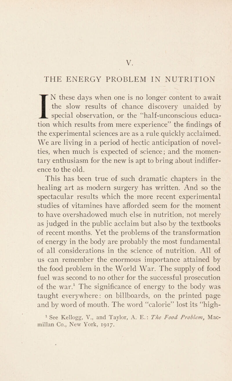 THE ENERGY PROBLEM IN NUTRITION IN these days when one is no longer content to await the slow results of chance discovery unaided by special observation, or the “half-unconscious educa¬ tion which results from mere experience” the findings of the experimental sciences are as a rule quickly acclaimed. We are living in a period of hectic anticipation of novel¬ ties, when much is expected of science; and the momen¬ tary enthusiasm for the new is apt to bring about indiffer¬ ence to the old. This has been true of such dramatic chapters in the healing art as modern surgery has written. And so the spectacular results which the more recent experimental studies of vitamines have afforded seem for the moment to have overshadowed much else in nutrition, not merely as judged in the public acclaim but also by the textbooks of recent months. Yet the problems of the transformation of energy in the body are probably the most fundamental of all considerations in the science of nutrition. All of us can remember the enormous importance attained by the food problem in the World War. The supply of food fuel was second to no other for the successful prosecution of the war.1 The significance of energy to the body was taught everywhere: on billboards, on the printed page and by word of mouth. The word “calorie” lost its “high- 1 See Kellogg, V., and Taylor, A. E.: The Food Problem, Mac¬ millan Co., New York, 1917.