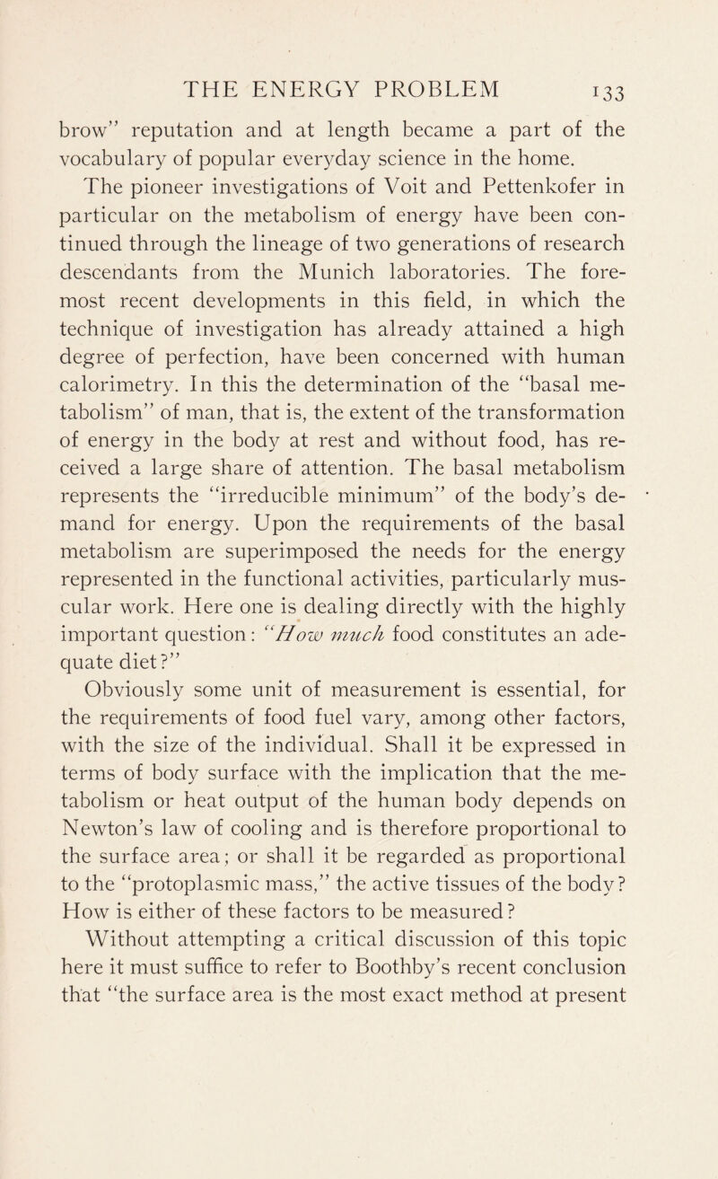 brow” reputation and at length became a part of the vocabulary of popular everyday science in the home. The pioneer investigations of Voit and Pettenkofer in particular on the metabolism of energy have been con¬ tinued through the lineage of two generations of research descendants from the Munich laboratories. The fore¬ most recent developments in this field, in which the technique of investigation has already attained a high degree of perfection, have been concerned with human calorimetry. In this the determination of the “basal me¬ tabolism” of man, that is, the extent of the transformation of energy in the body at rest and without food, has re¬ ceived a large share of attention. The basal metabolism represents the “irreducible minimum” of the body’s de¬ mand for energy. Upon the requirements of the basal metabolism are superimposed the needs for the energy represented in the functional activities, particularly mus¬ cular work. Here one is dealing directly with the highly important question: “How much food constitutes an ade¬ quate diet?” Obviously some unit of measurement is essential, for the requirements of food fuel vary, among other factors, with the size of the individual. Shall it be expressed in terms of body surface with the implication that the me¬ tabolism or heat output of the human body depends on Newton’s law of cooling and is therefore proportional to the surface area ; or shall it be regarded as proportional to the “protoplasmic mass,” the active tissues of the body? How is either of these factors to be measured? Without attempting a critical discussion of this topic here it must suffice to refer to Boothby’s recent conclusion that “the surface area is the most exact method at present