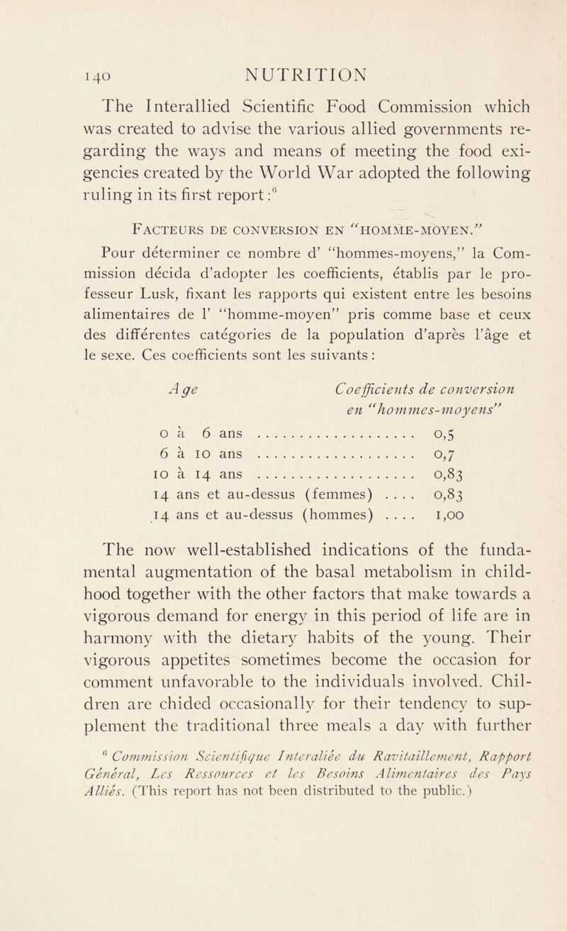 The Interallied Scientific Food Commission which was created to advise the various allied governments re¬ garding the ways and means of meeting the food exi¬ gencies created by the World War adopted the following ruling in its first report :G Facteurs de conversion en homme-moyenT Pour determiner ce nombre d’ “hommes-moyens/' la Com¬ mission decida d’adopter les coefficients, etablis par le pro- fesseur Lusk, fixant les rapports qui existent entre les besoins alimentaires de V “homme-moyen” pris comme base et ceux des differentes categories de la population d’apres l’age et le sexe. Ces coefficients sont les suivants : A ge Coefficients de conversion en “hommes-moyens’ o a 6 ans . 0,5 6 a 10 ans . 0,7 10 a 14 ans . 0,83 14 ans et au-dessus (femmes) .... 0,83 14 ans et au-dessus (hommes) .... 1,00 The now well-established indications of the funda¬ mental augmentation of the basal metabolism in child¬ hood together with the other factors that make towards a vigorous demand for energy in this period of life are in harmony with the dietary habits of the young. Their vigorous appetites sometimes become the occasion for comment unfavorable to the individuals involved. Chil¬ dren are chided occasionally for their tendency to sup¬ plement the traditional three meals a day with further Commission Scientifique Interaliee du Ravitaillement, Rapport General, Les Res sour ces et les Besoins Alimentaires des Pays Allies. (This report has not been distributed to the public.)