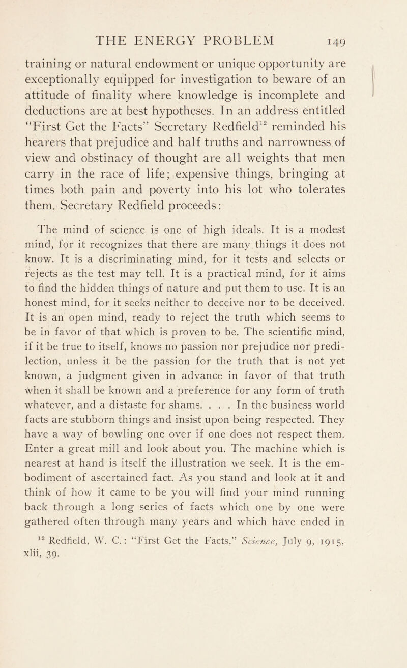 training or natural endowment or unique opportunity are exceptionally equipped for investigation to beware of an attitude of finality where knowledge is incomplete and deductions are at best hypotheses. In an address entitled “First Get the Facts” Secretary Redfield32 reminded his hearers that prejudice and half truths and narrowness of view and obstinacy of thought are all weights that men carry in the race of life; expensive things, bringing at times both pain and poverty into his lot who tolerates them. Secretary Redfield proceeds: The mind of science is one of high ideals. It is a modest mind, for it recognizes that there are many things it does not know. It is a discriminating mind, for it tests and selects or rejects as the test may tell. It is a practical mind, for it aims to find the hidden things of nature and put them to use. It is an honest mind, for it seeks neither to deceive nor to be deceived. It is an open mind, ready to reject the truth which seems to be in favor of that which is proven to be. The scientific mind, if it be true to itself, knows no passion nor prejudice nor predi¬ lection, unless it be the passion for the truth that is not yet known, a judgment given in advance in favor of that truth when it shall be known and a preference for any form of truth whatever, and a distaste for shams. ... In the business world facts are stubborn things and insist upon being respected. They have a way of bowling one over if one does not respect them. Enter a great mill and look about you. The machine which is nearest at hand is itself the illustration we seek. It is the em¬ bodiment of ascertained fact. As you stand and look at it and think of how it came to be you will find your mind running back through a long series of facts which one by one were gathered often through many years and which have ended in 12 Redfield, W. C.: “First Get the Facts,” Science, July 9, 1915, xlii, 39-