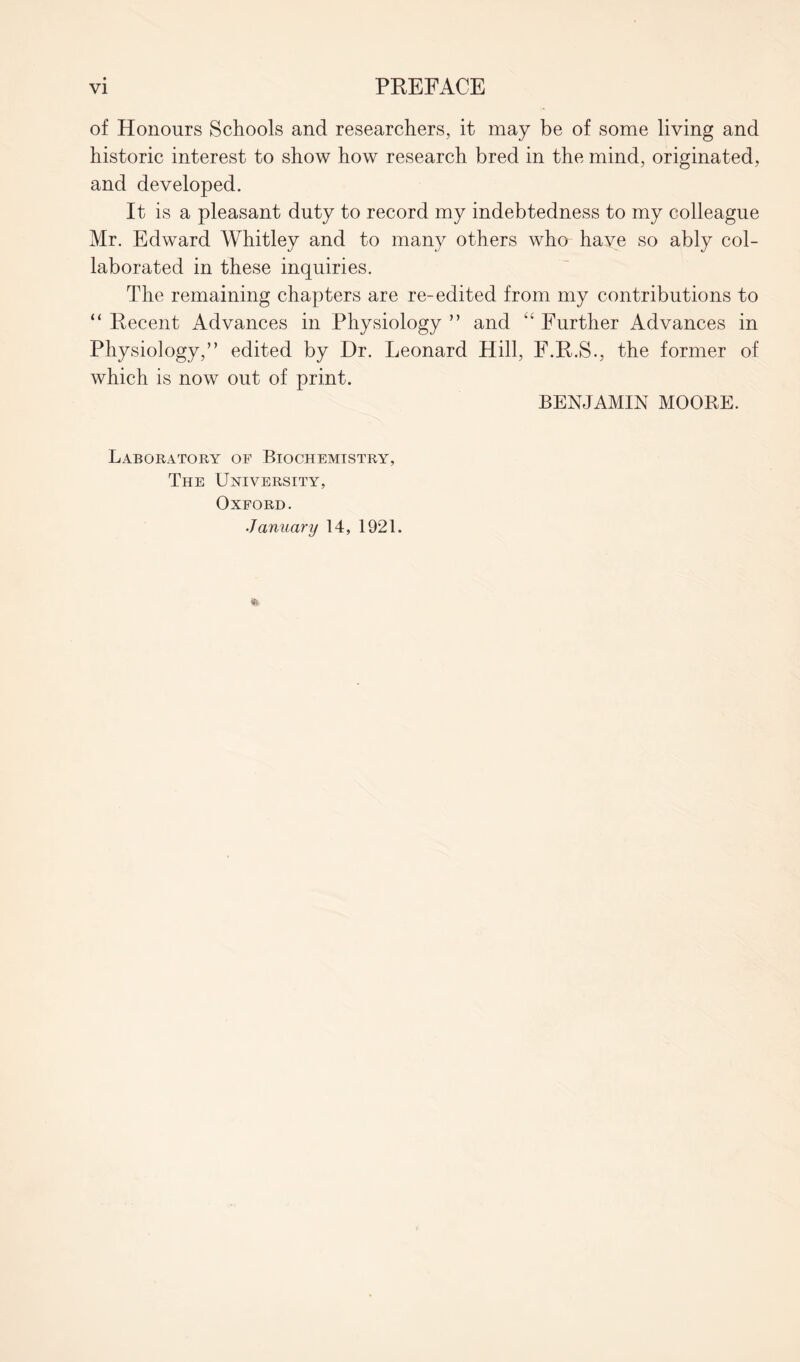 of Honours Schools and researchers, it may be of some living and historic interest to show how research bred in the mind, originated, and developed. It is a pleasant duty to record my indebtedness to my colleague Mr. Edward Whitley and to many others who have so ably col- laborated in these inquiries. The remaining chapters are re-edited from my contributions to “ Recent Advances in Physiology ” and “ Further Advances in Physiology,” edited by Dr. Leonard Hill, F.R.S., the former of which is now out of print. BENJAMIN MOORE. Laboratory of Biochemistry, The University, Oxford. January 14, 1921.