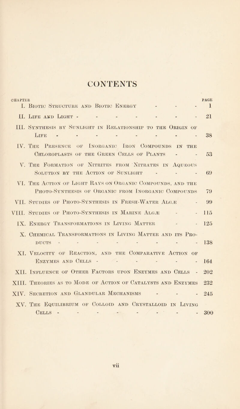 CONTENTS CHAPTER PAGE I. Biotic Structure and Biotic Energy - - 1 XI. Life and Light ------- 21 III. Synthesis by Sunlight in Relationship to the Origin of Life - - - - - - - 38 [V. The Presence of Inorganic Iron Compounds in the Chloroplasts of the Green Cells of Plants - - 53 V. The Formation of Nitrites from Nitrates in Aqueous Solution by the Action of Sunlight - - 69 VI. The Action of Light Rays on Organic Compounds, and the Photo-Synthesis of Organic from Inorganic Compounds 79 VII. Studies of Photo-Synthesis in Fresh-Water Alg^e - 99 VIII. Studies of Photo-Synthesis in Marine Alg^ - - 115 IX. Energy Transformations in Living Matter - - 125 X. Chemical Transformations in Living Matter and its Pro- ducts -------- 138 XI. Velocity of Reaction, and the Comparative Action of Enzymes and Cells - - - - - - 164 XII. Influence of Other Factors upon Enzymes and Cells - 202 XIII. Theories as to Mode of xWtion of Catalysts and Enzymes 232 XIV. Secretion and Glandular Mechanisms - - - 245 XV. The Equilibrium of Colloid and Crystalloid in Living Cells - - - - - - - - 300