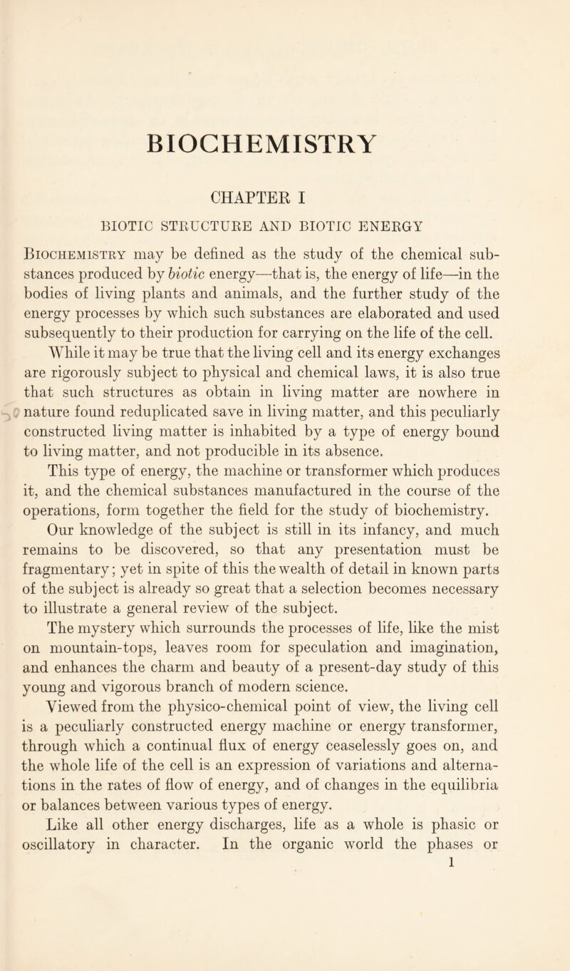 CHAPTER I BIOTIC STRUCTURE AND BIOTIC ENERGY Biochemistry may be defined as the study of the chemical sub- stances produced by biotic energy—that is, the energy of life—in the bodies of living plants and animals, and the further study of the energy processes by which such substances are elaborated and used subsequently to their production for carrying on the life of the cell. While it may be true that the living cell and its energy exchanges are rigorously subject to physical and chemical laws, it is also true that such structures as obtain in living matter are nowhere in nature found reduplicated save in living matter, and this peculiarly constructed living matter is inhabited by a type of energy bound to living matter, and not producible in its absence. This type of energy, the machine or transformer which produces it, and the chemical substances manufactured in the course of the operations, form together the field for the study of biochemistry. Our knowledge of the subject is still in its infancy, and much remains to be discovered, so that any presentation must be fragmentary; yet in spite of this the wealth of detail in known parts of the subject is already so great that a selection becomes necessary to illustrate a general review of the subject. The mystery which surrounds the processes of life, like the mist on mountain-tops, leaves room for speculation and imagination, and enhances the charm and beauty of a present-day study of this young and vigorous branch of modern science. Viewed from the physico-chemical point of view, the living cell is a peculiarly constructed energy machine or energy transformer, through which a continual flux of energy ceaselessly goes on, and the whole life of the cell is an expression of variations and alterna- tions in the rates of flow of energy, and of changes in the equilibria or balances between various types of energy. Like all other energy discharges, life as a whole is phasic or oscillatory in character. In the organic world the phases or
