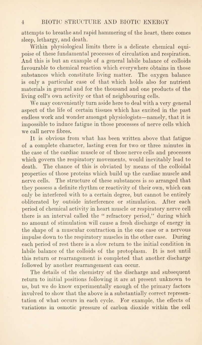 attempts to breathe and rapid hammering of the heart, there comes sleep, lethargy, and death. Within physiological limits there is a delicate chemical equi- poise of these fundamental processes of circulation and respiration. And this is but an example of a general labile balance of colloids favourable to chemical reaction which everywhere obtains in those substances which constitute living matter. The oxygen balance is only a particular case of that which holds also for nutrient materials in general and for the thousand and one products of the living cell’s own activity or that of neighbouring cells. We may conveniently turn aside here to deal with a very general aspect of the life of certain tissues which has excited in the past endless work and wonder amongst physiologists—namely, that it is impossible to induce fatigue in those processes of nerve cells which we call nerve fibres. It is obvious from what has been written above that fatigue of a complete character, lasting even for two or three minutes in the case of the cardiac muscle or of those nerve cells and processes which govern the respiratory movements, would inevitably lead to death. The chance of this is obviated by means of the colloidal properties of those proteins which build up the cardiac muscle and nerve cells. The structure of these substances is so arranged that they possess a definite rhythm or reactivity of their own, which can only be interfered with to a certain degree, but cannot be entirely obliterated by outside interference or stimulation. After each period of chemical activity in heart muscle or respiratory nerve cell there is an interval called the “ refractory period,” during which no amount of stimulation will cause a fresh discharge of energy in the shape of a muscular contraction in the one case or a nervous impulse down to the respiratory muscles in the other case. During each period of rest there is a slow return to the initial condition in labile balance of the colloids of the protoplasm. It is not until this return or rearrangement is completed that another discharge followed by another rearrangement can occur. The details of the chemistry of the discharge and subsequent return to initial positions following it are at present unknown to us, but we do know experimentally enough of the primary factors involved to show that the above is a substantially correct represen- tation of what occurs in each cycle. For example, the effects of variations in osmotic pressure of carbon dioxide within the cell