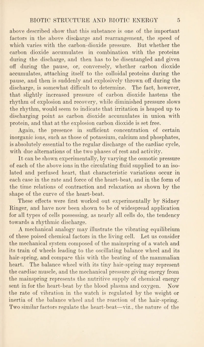 above described show that this substance is one of the important factors in the above discharge and rearrangement, the speed of which varies with the carbon-dioxide pressure. But whether the carbon dioxide accumulates in combination with the proteins during the discharge, and then has to be disentangled and given off during the pause, or, conversely, whether carbon dioxide accumulates, attaching itself to the colloidal proteins during the pause, and then is suddenly and explosively thrown off during the discharge, is somewhat difficult to determine. The fact, however, that slightly increased pressure of carbon dioxide hastens the rhythm of explosion and recovery, while diminished pressure slows the rhythm, would seem to indicate that irritation is heaped up to discharging point as carbon dioxide accumulates in union with protein, and that at the explosion carbon dioxide is set free. Again, the presence in sufficient concentration of certain inorganic ions, such as those of potassium, calcium and phosphates, is absolutely essential to the regular discharge of the cardiac cycle, with due alternations of the two phases of rest and activity. It can be shown experimentally, by varying the osmotic pressure of each of the above ions in the circulating fluid supplied to an iso- lated and perfused heart, that characteristic variations occur in each case in the rate and force of the heart-beat, and in the form of the time relations of contraction and relaxation as shown by the shape of the curve of the heart-beat. These effects were first worked out experimentally by Sidney Ringer, and have now been shown to be of widespread application for all types of cells possessing, as nearly all cells do, the tendency towards a rhythmic discharge. A mechanical analogy may illustrate the vibrating equilibrium of these poised chemical factors in the living cell. Let us consider the mechanical system composed of the mainspring of a watch and its train of wheels leading to the oscillating balance wheel and its hair-spring, and compare this with the beating of the mammalian heart. The balance wheel with its tiny hair-spring may represent the cardiac muscle, and the mechanical pressure giving energy from the mainspring represents the nutritive supply of chemical energy sent in for the heart-beat by the blood plasma and oxygen. Now the rate of vibration in the watch is regulated by the weight or inertia of the balance wheel and the reaction of the hair-spring. Two similar factors regulate the heart-beat—viz., the nature of the