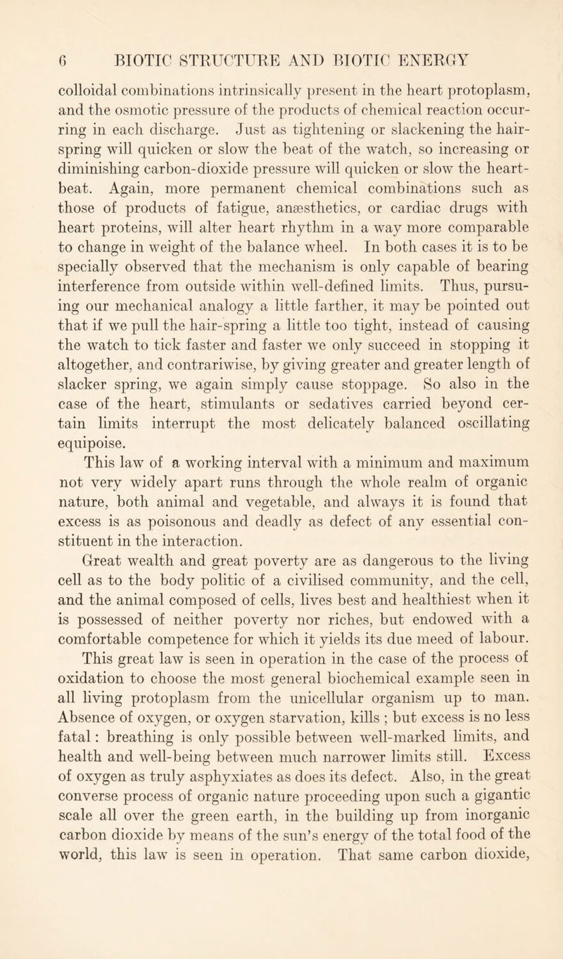 colloidal combinations intrinsically present in the heart protoplasm, and the osmotic pressure of the products of chemical reaction occur- ring in each discharge. Just as tightening or slackening the hair- spring will quicken or slow the beat of the watch, so increasing or diminishing carbon-dioxide pressure will quicken or slow the heart- beat. Again, more permanent chemical combinations such as those of products of fatigue, anaesthetics, or cardiac drugs with heart proteins, will alter heart rhythm in a way more comparable to change in weight of the balance wheel. In both cases it is to be specially observed that the mechanism is only capable of bearing interference from outside within well-defined limits. Thus, pursu- ing our mechanical analogy a little farther, it may be pointed out that if we pull the hair-spring a little too tight, instead of causing the watch to tick faster and faster we only succeed in stopping it altogether, and contrariwise, by giving greater and greater length of slacker spring, we again simply cause stoppage. So also in the case of the heart, stimulants or sedatives carried beyond cer- tain limits interrupt the most delicately balanced oscillating equipoise. This law of a working interval with a minimum and maximum not very widely apart runs through the whole realm of organic nature, both animal and vegetable, and always it is found that excess is as poisonous and deadly as defect of any essential con- stituent in the interaction. Great wealth and great poverty are as dangerous to the living cell as to the body politic of a civilised community, and the cell, and the animal composed of cells, lives best and healthiest when it is possessed of neither poverty nor riches, but endowed with a comfortable competence for which it yields its due meed of labour. This great law is seen in operation in the case of the process of oxidation to choose the most general biochemical example seen in all living protoplasm from the unicellular organism up to man. Absence of oxygen, or oxygen starvation, kills ; but excess is no less fatal: breathing is only possible between well-marked limits, and health and well-being between much narrower limits still. Excess of oxygen as truly asphyxiates as does its defect. Also, in the great converse process of organic nature proceeding upon such a gigantic scale all over the green earth, in the building up from inorganic carbon dioxide by means of the sun’s energy of the total food of the world, this law is seen in operation. That same carbon dioxide,