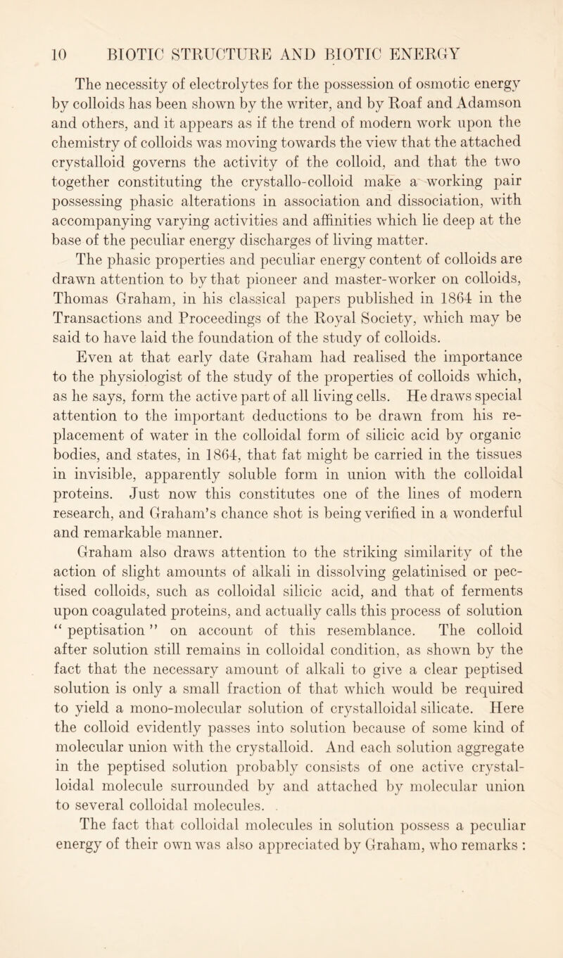 The necessity of electrolytes for the possession of osmotic energy by colloids has been shown by the writer, and by Roaf and Adamson and others, and it appears as if the trend of modern work upon the chemistry of colloids was moving towards the view that the attached crystalloid governs the activity of the colloid, and that the two together constituting the crystallo-colloid make a working pair possessing phasic alterations in association and dissociation, with accompanying varying activities and affinities which lie deep at the base of the peculiar energy discharges of living matter. The phasic properties and peculiar energy content of colloids are drawn attention to by that pioneer and master-worker on colloids, Thomas Graham, in his classical papers published in 1861 in the Transactions and Proceedings of the Royal Society, which may be said to have laid the foundation of the study of colloids. Even at that early date Graham had realised the importance to the physiologist of the study of the properties of colloids which, as he says, form the active part of all living cells. He draws special attention to the important deductions to be drawn from his re- placement of water in the colloidal form of silicic acid by organic bodies, and states, in 1864, that fat might be carried in the tissues in invisible, apparently soluble form in union with the colloidal proteins. Just now this constitutes one of the lines of modern research, and Graham’s chance shot is being verified in a wonderful and remarkable manner. Graham also draws attention to the striking similarity of the action of slight amounts of alkali in dissolving gelatinised or pec- tised colloids, such as colloidal silicic acid, and that of ferments upon coagulated proteins, and actually calls this process of solution “ peptisation ” on account of this resemblance. The colloid after solution still remains in colloidal condition, as shown by the fact that the necessary amount of alkali to give a clear peptised solution is only a small fraction of that which would be required to yield a mono-molecular solution of crystalloidal silicate. Here the colloid evidently passes into solution because of some kind of molecular union with the crystalloid. And each solution aggregate in the peptised solution probably consists of one active crystal- loidal molecule surrounded by and attached by molecular union to several colloidal molecules. . The fact that colloidal molecules in solution possess a peculiar energy of their own was also appreciated by Graham, who remarks :