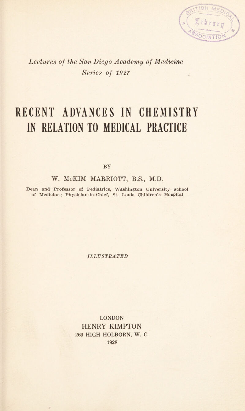 Lectures of the San Diego Academy of Medicine Series of 1927 RECENT ADVANCES IN CHEMISTRY IN RELATION TO MEDICAL PRACTICE BY W. McKIM MARRIOTT, B.S., M.D. Dean and Professor of Pediatrics, Washington University School of Medicine; Physician-in-Chief, St. Louis Children’s Hospital ILLUSTRATED LONDON HENRY K1MPTON 263 HIGH HOLBORN, W. C. 1928