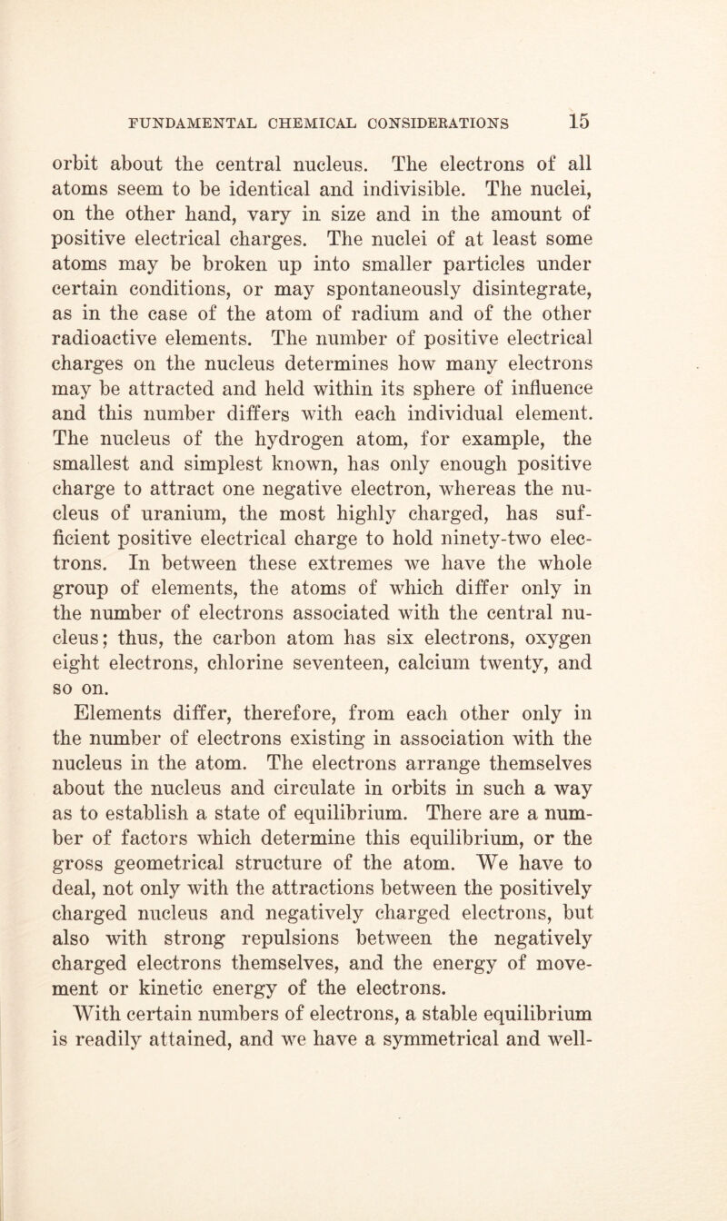 orbit about the central nucleus. The electrons of all atoms seem to be identical and indivisible. The nuclei, on the other hand, vary in size and in the amount of positive electrical charges. The nuclei of at least some atoms may be broken up into smaller particles under certain conditions, or may spontaneously disintegrate, as in the case of the atom of radium and of the other radioactive elements. The number of positive electrical charges on the nucleus determines how many electrons may be attracted and held within its sphere of influence and this number differs with each individual element. The nucleus of the hydrogen atom, for example, the smallest and simplest known, has only enough positive charge to attract one negative electron, whereas the nu- cleus of uranium, the most highly charged, has suf- ficient positive electrical charge to hold ninety-two elec- trons. In between these extremes we have the whole group of elements, the atoms of which differ only in the number of electrons associated with the central nu- cleus; thus, the carbon atom has six electrons, oxygen eight electrons, chlorine seventeen, calcium twenty, and so on. Elements differ, therefore, from each other only in the number of electrons existing in association with the nucleus in the atom. The electrons arrange themselves about the nucleus and circulate in orbits in such a way as to establish a state of equilibrium. There are a num- ber of factors which determine this equilibrium, or the gross geometrical structure of the atom. We have to deal, not only with the attractions between the positively charged nucleus and negatively charged electrons, but also with strong repulsions between the negatively charged electrons themselves, and the energy of move- ment or kinetic energy of the electrons. With certain numbers of electrons, a stable equilibrium is readily attained, and we have a symmetrical and well-