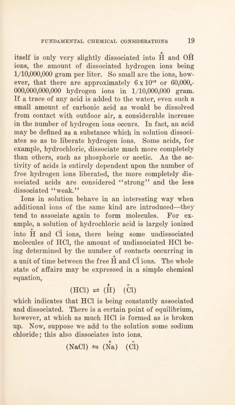 itself is only very slightly dissociated into H and OH ions, the amount of dissociated hydrogen ions being 1/10,000,000 gram per liter. So small are the ions, how- ever, that there are approximately 6 x 1016 or 60,000,- 000,000,000,000 hydrogen ions in 1/10,000,000 gram. If a trace of any acid is added to the water, even such a small amount of carbonic acid as would be dissolved from contact with outdoor air, a considerable increase in the number of hydrogen ions occurs. In fact, an acid may be defined as a substance which in solution dissoci- ates so as to liberate hydrogen ions. Some acids, for example, hydrochloric, dissociate much more completely than others, such as phosphoric or acetic. As the ac- tivity of acids is entirely dependent upon the number of free hydrogen ions liberated, the more completely dis- sociated acids are considered “strong” and the less dissociated “weak.” Ions in solution behave in an interesting way when additional ions of the same kind are introduced—they tend to associate again to form molecules. For ex- ample, a solution of hydrochloric acid is largely ionized into H and Cl ions, there being some undissociated molecules of HC1, the amount of undissociated HC1 be- ing determined by the number of contacts occurring in + — a unit of time between the free H and Cl ions. The whole state of affairs may be expressed in a simple chemical equation, (HC1) (H) (Cl) which indicates that HC1 is being constantly associated and dissociated. There is a certain point of equilibrium, however, at which as much HC1 is formed as is broken up. Now, suppose we add to the solution some sodium chloride; this also dissociates into ions. (NaCl) ±5 (Na) (Cl)