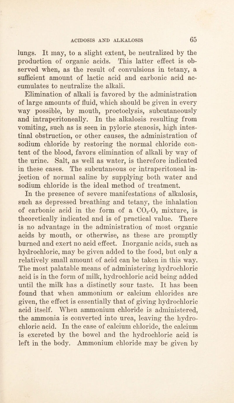 lungs. It may, to a slight extent, be neutralized by the production of organic acids. This latter effect is ob- served when, as the result of convulsions in tetany, a sufficient amount of lactic acid and carbonic acid ac- cumulates to neutralize the alkali. Elimination of alkali is favored by the administration of large amounts of fluid, which should be given in every way possible, by mouth, proctoclysis, subcutaneously and intraperitoneally. In the alkalosis resulting from vomiting, such as is seen in pyloric stenosis, high intes- tinal obstruction, or other causes, the administration of sodium chloride by restoring the normal chloride con- tent of the blood, favors elimination of alkali by way of the urine. Salt, as well as water, is therefore indicated in these cases. The subcutaneous or intraperitoneal in- jection of normal saline by supplying both water and sodium chloride is the ideal method of treatment. In the presence of severe manifestations of alkalosis, such as depressed breathing and tetany, the inhalation of carbonic acid in the form of a C02-02 mixture, is theoretically indicated and is of practical value. There is no advantage in the administration of most organic acids by mouth, or otherwise, as these are promptly burned and exert no acid effect. Inorganic acids, such as hydrochloric, may be given added to the food, but only a relatively small amount of acid can be taken in this way. The most palatable means of administering hydrochloric acid is in the form of milk, hydrochloric acid being added until the milk has a distinctly sour taste. It has been found that when ammonium or calcium chlorides are given, the effect is essentially that of giving hydrochloric acid itself. When ammonium chloride is administered, the ammonia is converted into urea, leaving the hydro- chloric acid. In the case of calcium chloride, the calcium is excreted by the bowel and the hydrochloric acid is left in the body. Ammonium chloride may be given by