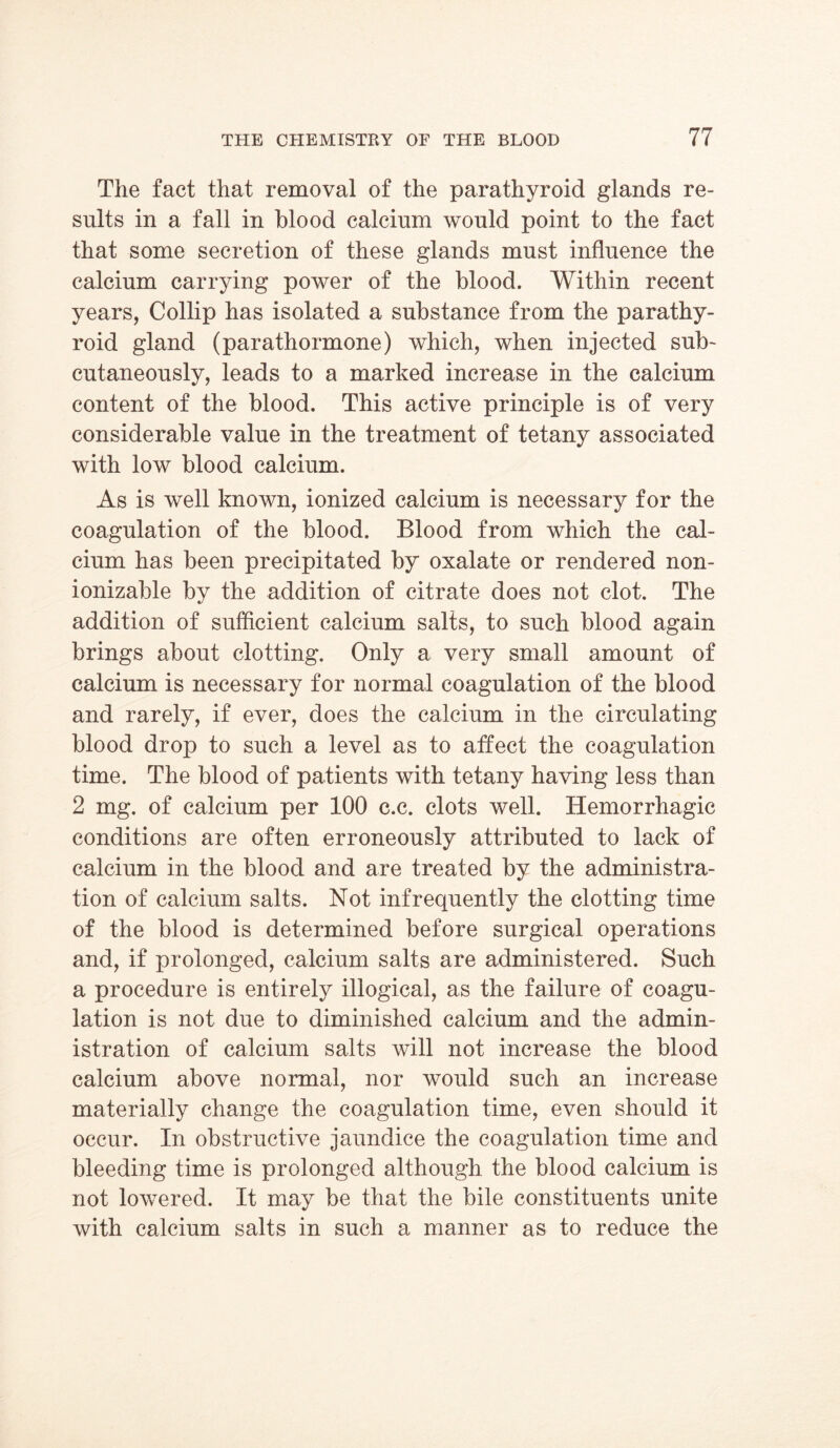 The fact that removal of the parathyroid glands re- sults in a fall in blood calcium would point to the fact that some secretion of these glands must influence the calcium carrying power of the blood. Within recent years, Collip has isolated a substance from the parathy- roid gland (parathormone) which, when injected sub- cutaneously, leads to a marked increase in the calcium content of the blood. This active principle is of very considerable value in the treatment of tetany associated with low blood calcium. As is well known, ionized calcium is necessary for the coagulation of the blood. Blood from which the cal- cium has been precipitated by oxalate or rendered non- ionizable by the addition of citrate does not clot. The addition of sufficient calcium salts, to such blood again brings about clotting. Only a very small amount of calcium is necessary for normal coagulation of the blood and rarely, if ever, does the calcium in the circulating blood drop to such a level as to affect the coagulation time. The blood of patients with tetany having less than 2 mg. of calcium per 100 c.c. clots well. Hemorrhagic conditions are often erroneously attributed to lack of calcium in the blood and are treated by the administra- tion of calcium salts. Not infrequently the clotting time of the blood is determined before surgical operations and, if prolonged, calcium salts are administered. Such a procedure is entirely illogical, as the failure of coagu- lation is not due to diminished calcium and the admin- istration of calcium salts will not increase the blood calcium above normal, nor would such an increase materially change the coagulation time, even should it occur. In obstructive jaundice the coagulation time and bleeding time is prolonged although the blood calcium is not lowered. It may be that the bile constituents unite with calcium salts in such a manner as to reduce the