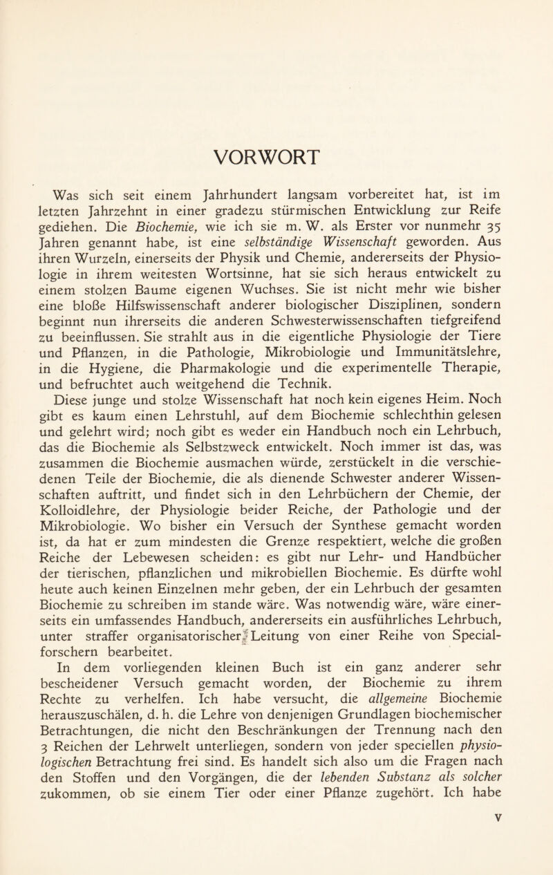 VORWORT Was sich seit einem Jahrhundert langsam vorbereitet hat, ist im letzten Jahrzehnt in einer gradezu stürmischen Entwicklung zur Reife gediehen* Die Biochemie, wie ich sie m. W* als Erster vor nunmehr 35 Jahren genannt habe, ist eine selbständige Wissenschaft geworden* Aus ihren Wurzeln, einerseits der Physik und Chemie, andererseits der Physio- logie in ihrem weitesten Wortsinne, hat sie sich heraus entwickelt zu einem stolzen Baume eigenen Wuchses* Sie ist nicht mehr wie bisher eine bloße Hilfswissenschaft anderer biologischer Disziplinen, sondern beginnt nun ihrerseits die anderen Schwesterwissenschaften tiefgreifend zu beeinflussen* Sie strahlt aus in die eigentliche Physiologie der Tiere und Pflanzen, in die Pathologie, Mikrobiologie und Immunitätslehre, in die Hygiene, die Pharmakologie und die experimentelle Therapie, und befruchtet auch weitgehend die Technik* Diese junge und stolze Wissenschaft hat noch kein eigenes Heim* Noch gibt es kaum einen Lehrstuhl, auf dem Biochemie schlechthin gelesen und gelehrt wird; noch gibt es weder ein Handbuch noch ein Lehrbuch, das die Biochemie als Selbstzweck entwickelt* Noch immer ist das, was zusammen die Biochemie ausmachen würde, zerstückelt in die verschie- denen Teile der Biochemie, die als dienende Schwester anderer Wissen- schaften auftritt, und findet sich in den Lehrbüchern der Chemie, der Kolloidlehre, der Physiologie beider Reiche, der Pathologie und der Mikrobiologie, Wo bisher ein Versuch der Synthese gemacht worden ist, da hat er zum mindesten die Grenze respektiert, welche die großen Reiche der Lebewesen scheiden: es gibt nur Lehr- und Handbücher der tierischen, pflanzlichen und mikrobiellen Biochemie* Es dürfte wohl heute auch keinen Einzelnen mehr geben, der ein Lehrbuch der gesamten Biochemie zu schreiben im stände wäre* Was notwendig wäre, wäre einer- seits ein umfassendes Handbuch, andererseits ein ausführliches Lehrbuch, unter straffer organisatorischer! Leitung von einer Reihe von Special- forschern bearbeitet* In dem vorliegenden kleinen Buch ist ein ganz anderer sehr bescheidener Versuch gemacht worden, der Biochemie zu ihrem Rechte zu verhelfen* Ich habe versucht, die allgemeine Biochemie herauszuschälen, d* h* die Lehre von denjenigen Grundlagen biochemischer Betrachtungen, die nicht den Beschränkungen der Trennung nach den 3 Reichen der Lehrwelt unterliegen, sondern von jeder speciellen physio- logischen Betrachtung frei sind* Es handelt sich also um die Fragen nach den Stoffen und den Vorgängen, die der lebenden Substanz als solcher zukommen, ob sie einem Tier oder einer Pflanze zugehört* Ich habe