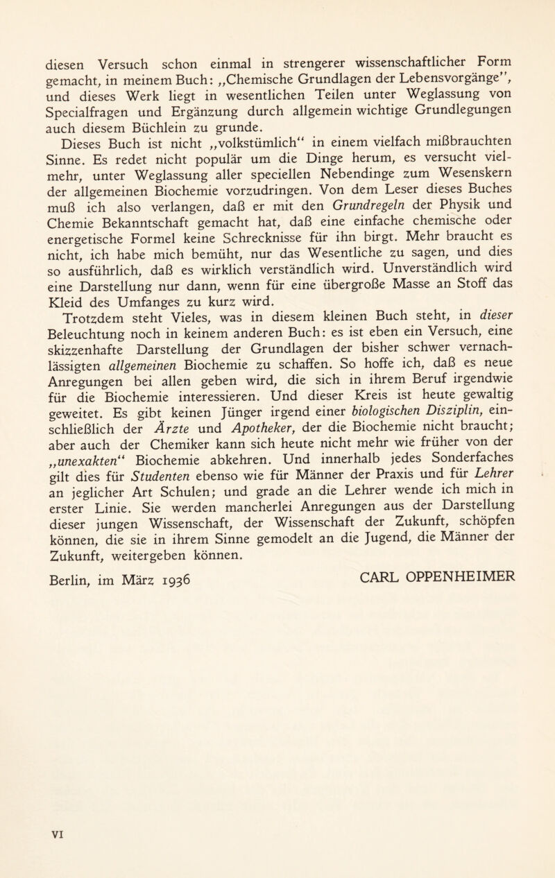 diesen Versuch schon einmal in strengerer wissenschaftlicher Form gemacht, in meinem Buch: „Chemische Grundlagen der Lebensvorgänge“, und dieses Werk liegt in wesentlichen Teilen unter Weglassung von Specialfragen und Ergänzung durch allgemein wichtige Grundlegungen auch diesem Büchlein zu gründe. Dieses Buch ist nicht „volkstümlich“ in einem vielfach mißbrauchten Sinne. Es redet nicht populär um die Dinge herum, es versucht viel- mehr, unter Weglassung aller speciellen Nebendinge zum Wesenskern der allgemeinen Biochemie vorzudringen. Von dem Leser dieses Buches muß ich also verlangen, daß er mit den Grundregeln der Physik und Chemie Bekanntschaft gemacht hat, daß eine einfache chemische oder energetische Formel keine Schrecknisse für ihn birgt. Mehr braucht es nicht, ich habe mich bemüht, nur das Wesentliche zu sagen, und dies so ausführlich, daß es wirklich verständlich wird. Unverständlich wird eine Darstellung nur dann, wenn für eine übergroße Masse an Stoff das Kleid des Umfanges zu kurz wird. Trotzdem steht Vieles, was in diesem kleinen Buch steht, in dieser Beleuchtung noch in keinem anderen Buch: es ist eben ein Versuch, eine skizzenhafte Darstellung der Grundlagen der bisher schwer vernach- lässigten allgemeinen Biochemie zu schaffen. So hoffe ich, daß es neue Anregungen bei allen geben wird, die sich in ihrem Beruf irgendwie für die Biochemie interessieren. Und dieser Kreis ist heute gewaltig geweitet. Es gibt keinen Jünger irgend einer biologischen Disziplin, ein- schließlich der Ärzte und Apotheker, der die Biochemie nicht braucht; aber auch der Chemiker kann sich heute nicht mehr wie früher von der „unexakten“ Biochemie abkehren. Und innerhalb jedes Sonderfaches gilt dies für Studenten ebenso wie für Männer der Praxis und für Lehrer an jeglicher Art Schulen; und grade an die Lehrer wende ich mich in erster Linie. Sie werden mancherlei Anregungen aus der Darstellung dieser jungen Wissenschaft, der Wissenschaft der Zukunft, schöpfen können, die sie in ihrem Sinne gemodelt an die Jugend, die Männer der Zukunft, weitergeben können. Berlin, im März 1936 CARL OPPENHEIMER