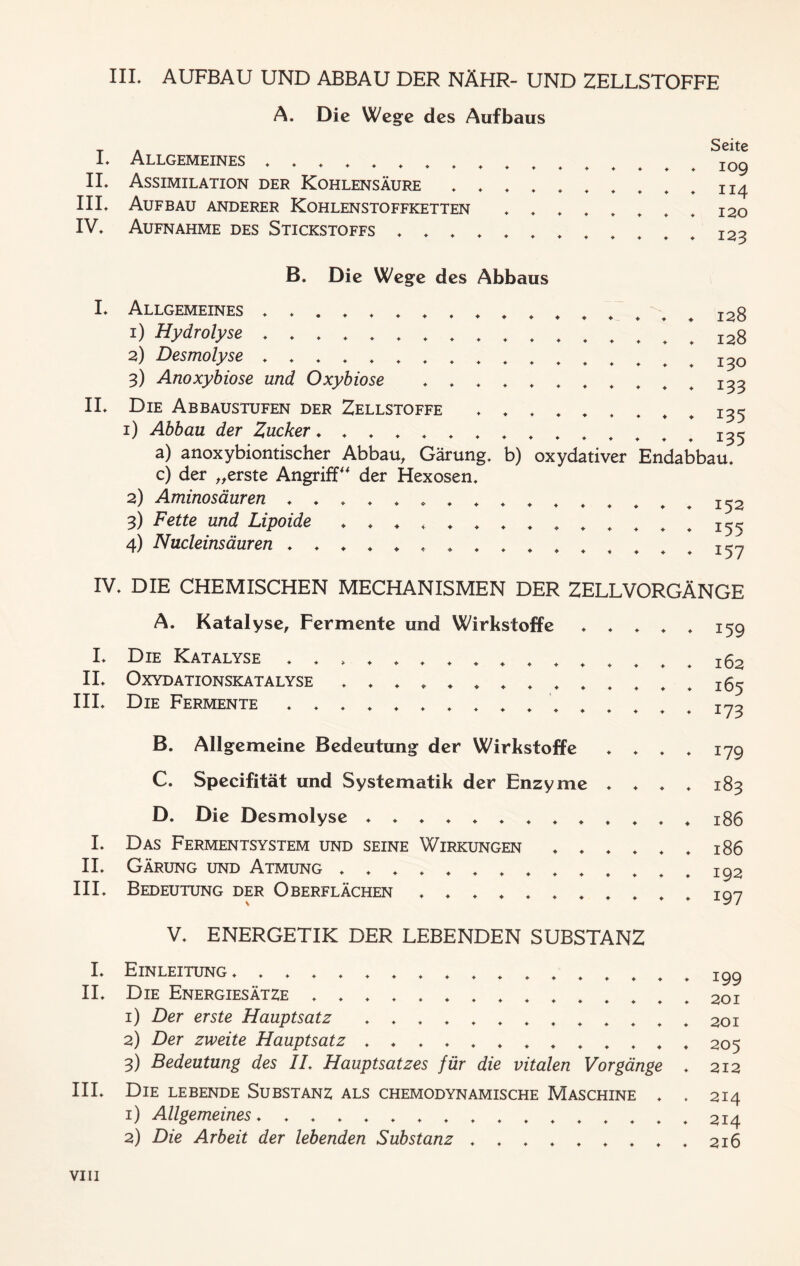 HI* AUFBAU UND ABBAU DER NÄHR- UND ZELLSTOFFE A. Die Wege des Aufbaus L Allgemeines ,,,,,,,* + + + IL Assimilation der Kohlensäure * , * t III* Aufbau anderer Kohlenstoffketten , * IV, Aufnahme des Stickstoffs ,,,,., Seite ♦ 109 ♦ 114 ♦ 120 ♦ 123 IL B. Die Wege des Abbaus Allgemeines 1) Hydrolyse 2) Desmolyse 3) Anoxybiose und Oxybiose , , , , , Die Abbaustufen der Zellstoffe ♦ , . 1) Abbau der Zucker ♦ 128 128 130 133 135 i35 a) anoxybiontischer Abbau, Gärung, b) oxydativer Endabbau, c) der „erste Angriff“ der Hexosen, 2) Aminosäuren I52 3) Fette und Lipoide + , , , 155 4) Nucleinsäuren 157 IV, DIE CHEMISCHEN MECHANISMEN DER ZELLVORGÄNGE A. Katalyse, Fermente und Wirkstoffe , , , , , 159 I, Die Katalyse , , » 162 II, Oxydationskatalyse ^5 III, Die Fermente rno B. Allgemeine Bedeutung der Wirkstoffe , , , , 179 C. Specifität und Systematik der Enzyme , , , , 183 D. Die Desmolyse 186 I, Das Fermentsystem und seine Wirkungen ♦,,,,, 186 II, Gärung und Atmung I92 III, Bedeutung der Oberflächen 197 V, ENERGETIK DER LEBENDEN SUBSTANZ I, Einleitung ,,,,,, II, Die Energiesätze 1) Der erste Hauptsatz 2) Der zweite Hauptsatz 3) Bedeutung des IL Hauptsatzes für die vitalen Vorgänge III, Die lebende Substanz als chemodynamische Maschine , 1) Allgemeines, ,,,,,,,,,,,,,,, 2) Die Arbeit der lebenden Substanz ,,,,,,,, 199 201 201 205 212 214 214 216