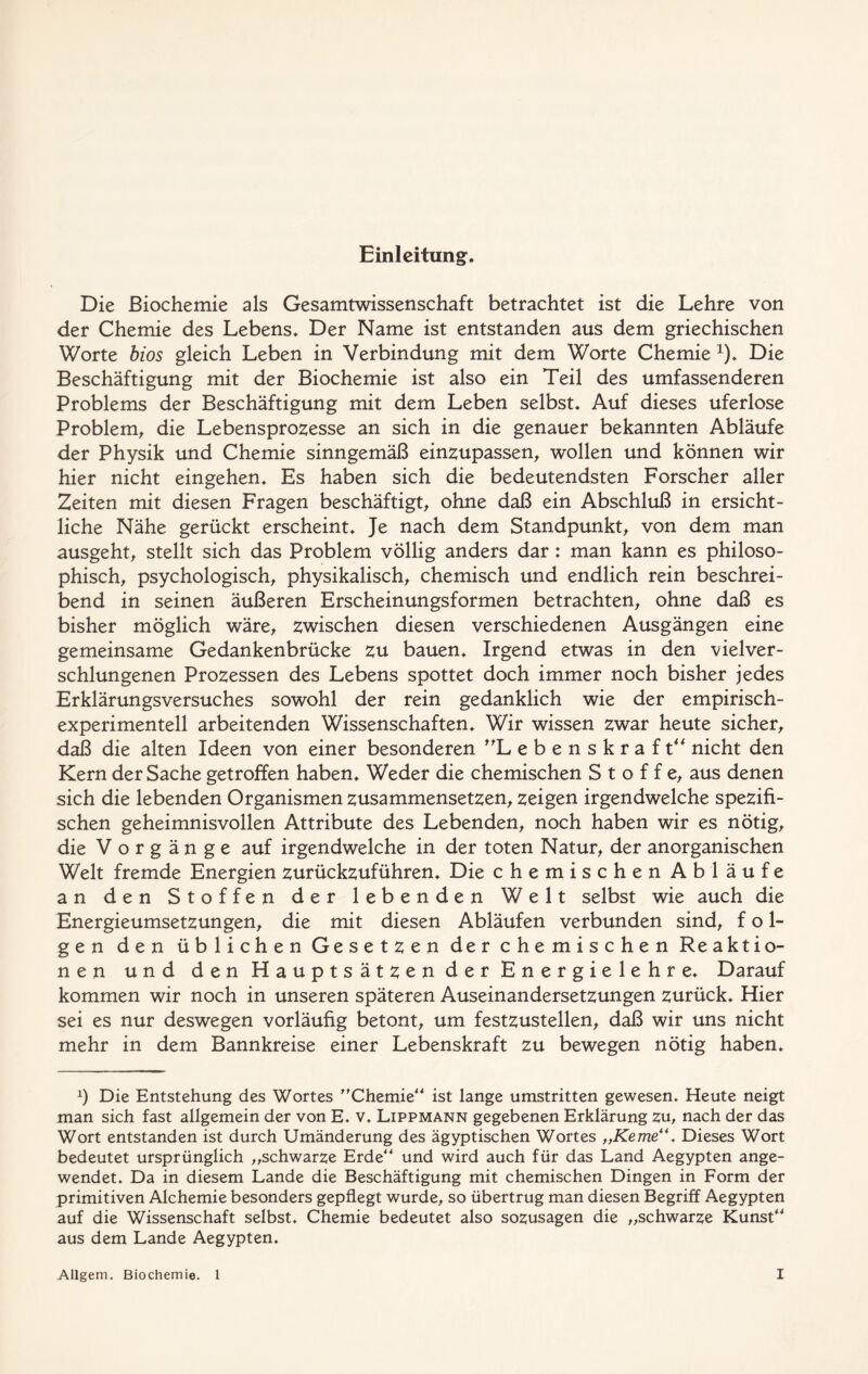 Einleitung. Die Biochemie als Gesamtwissenschaft betrachtet ist die Lehre von der Chemie des Lebens. Der Name ist entstanden aus dem griechischen Worte bios gleich Leben in Verbindung mit dem Worte Chemie x). Die Beschäftigung mit der Biochemie ist also ein Teil des umfassenderen Problems der Beschäftigung mit dem Leben selbst. Auf dieses uferlose Problem, die Lebensprozesse an sich in die genauer bekannten Abläufe der Physik und Chemie sinngemäß einzupassen, wollen und können wir hier nicht eingehen. Es haben sich die bedeutendsten Forscher aller Zeiten mit diesen Fragen beschäftigt, ohne daß ein Abschluß in ersicht- liche Nähe gerückt erscheint. Je nach dem Standpunkt, von dem man ausgeht, stellt sich das Problem völlig anders dar: man kann es philoso- phisch, psychologisch, physikalisch, chemisch und endlich rein beschrei- bend in seinen äußeren Erscheinungsformen betrachten, ohne daß es bisher möglich wäre, zwischen diesen verschiedenen Ausgängen eine gemeinsame Gedankenbrücke zu bauen. Irgend etwas in den vielver- schlungenen Prozessen des Lebens spottet doch immer noch bisher jedes Erklärungsversuches sowohl der rein gedanklich wie der empirisch- experimentell arbeitenden Wissenschaften. Wir wissen zwar heute sicher, daß die alten Ideen von einer besonderen Lebenskraft“ nicht den Kern der Sache getroffen haben. Weder die chemischen Stoffe, aus denen sich die lebenden Organismen zusammensetzen, zeigen irgendwelche spezifi- schen geheimnisvollen Attribute des Lebenden, noch haben wir es nötig, die Vorgänge auf irgendwelche in der toten Natur, der anorganischen Welt fremde Energien zurückzuführen. Die chemischen Abläufe an den Stoffen der lebenden Welt selbst wie auch die Energieumsetzungen, die mit diesen Abläufen verbunden sind, fol- gen den üblichen Gesetzen der chemischen Re aktio- nen und den Hauptsätzen der Energielehre. Darauf kommen wir noch in unseren späteren Auseinandersetzungen zurück. Hier sei es nur deswegen vorläufig betont, um festzustellen, daß wir uns nicht mehr in dem Bannkreise einer Lebenskraft zu bewegen nötig haben. x) Die Entstehung des Wortes ”Chemie“ ist lange umstritten gewesen. Heute neigt man sich fast allgemein der von E. v. Lippmann gegebenen Erklärung zu, nach der das Wort entstanden ist durch Umänderung des ägyptischen Wortes „Kerne“. Dieses Wort bedeutet ursprünglich „schwarze Erde“ und wird auch für das Land Aegypten ange- wendet. Da in diesem Lande die Beschäftigung mit chemischen Dingen in Form der primitiven Alchemie besonders gepflegt wurde, so übertrug man diesen Begriff Aegypten auf die Wissenschaft selbst. Chemie bedeutet also sozusagen die „schwarte Kunst“ aus dem Lande Aegypten.