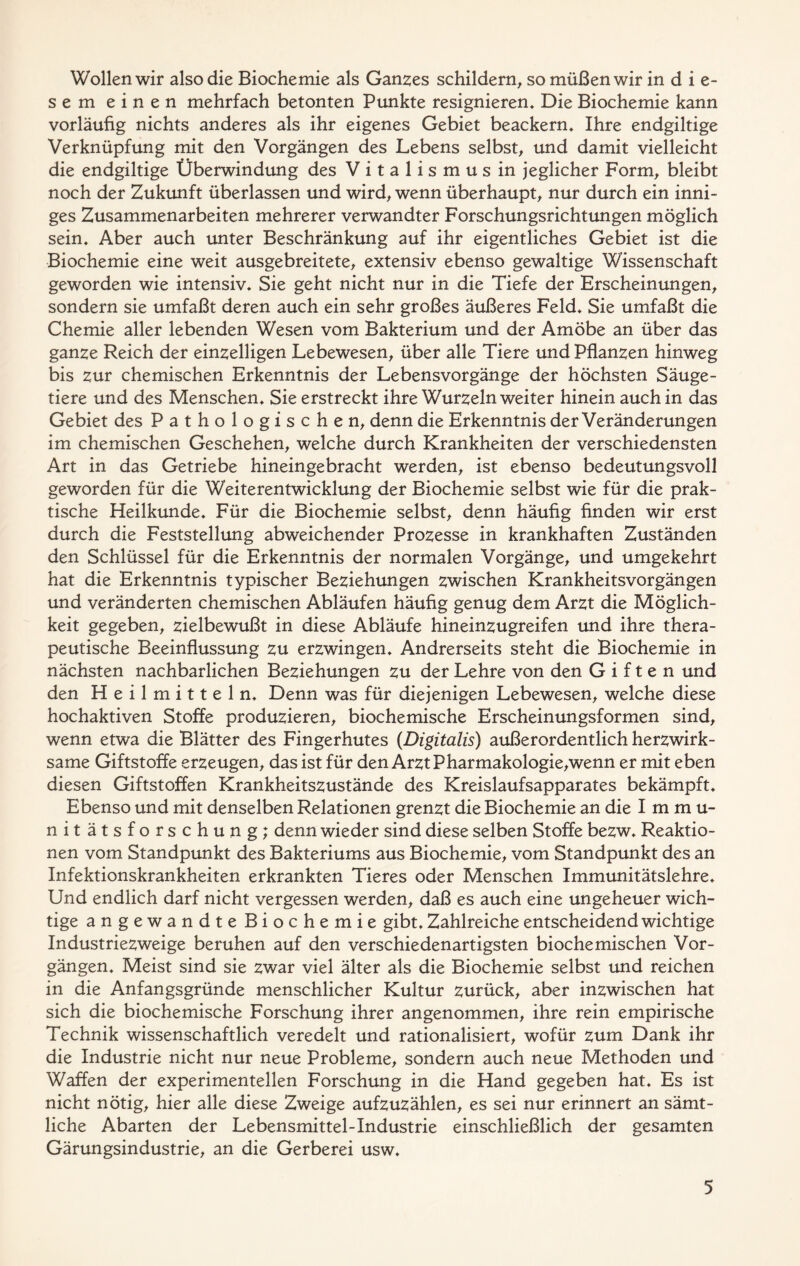 Wollen wir also die Biochemie als Ganses schildern, somüßenwir in d i e- s e m einen mehrfach betonten Punkte resignieren» Die Biochemie kann vorläufig nichts anderes als ihr eigenes Gebiet beackern» Ihre endgiltige Verknüpfung mit den Vorgängen des Lebens selbst, und damit vielleicht die endgiltige Überwindung des Vitalismus in jeglicher Form, bleibt noch der Zukunft überlassen und wird, wenn überhaupt, nur durch ein inni- ges Zusammenarbeiten mehrerer verwandter Forschungsrichtungen möglich sein» Aber auch unter Beschränkung auf ihr eigentliches Gebiet ist die Biochemie eine weit ausgebreitete, extensiv ebenso gewaltige Wissenschaft geworden wie intensiv» Sie geht nicht nur in die Tiefe der Erscheinungen, sondern sie umfaßt deren auch ein sehr großes äußeres Feld» Sie umfaßt die Chemie aller lebenden Wesen vom Bakterium und der Amöbe an über das ganze Reich der einzelligen Lebewesen, über alle Tiere und Pflanzen hinweg bis zur chemischen Erkenntnis der Lebensvorgänge der höchsten Säuge- tiere und des Menschen» Sie erstreckt ihre Wurzeln weiter hinein auch in das Gebiet des Pathologischen, denn die Erkenntnis der Veränderungen im chemischen Geschehen, welche durch Krankheiten der verschiedensten Art in das Getriebe hineingebracht werden, ist ebenso bedeutungsvoll geworden für die Weiterentwicklung der Biochemie selbst wie für die prak- tische Heilkunde» Für die Biochemie selbst, denn häufig finden wir erst durch die Feststellung abweichender Prozesse in krankhaften Zuständen den Schlüssel für die Erkenntnis der normalen Vorgänge, und umgekehrt hat die Erkenntnis typischer Beziehungen zwischen Krankheitsvorgängen und veränderten chemischen Abläufen häufig genug dem Arzt die Möglich- keit gegeben, zielbewußt in diese Abläufe hineinzugreifen und ihre thera- peutische Beeinflussung zu erzwingen» Andrerseits steht die Biochemie in nächsten nachbarlichen Beziehungen zu der Lehre von den Giften und den Heilmitteln» Denn was für diejenigen Lebewesen, welche diese hochaktiven Stoffe produzieren, biochemische Erscheinungsformen sind, wenn etwa die Blätter des Fingerhutes {Digitalis) außerordentlich herzwirk- same Giftstoffe erzeugen, das ist für den Arzt Pharmakologie,wenn er mit eben diesen Giftstoffen Krankheitszustände des Kreislaufsapparates bekämpft» Ebenso und mit denselben Relationen grenzt die Biochemie an die Immu- nitätsforschung; denn wieder sind diese selben Stoffe bezw» Reaktio- nen vom Standpunkt des Bakteriums aus Biochemie, vom Standpunkt des an Infektionskrankheiten erkrankten Tieres oder Menschen Immunitätslehre» Und endlich darf nicht vergessen werden, daß es auch eine ungeheuer wich- tige angewandte Biochemie gibt» Zahlreiche entscheidend wichtige Industriezweige beruhen auf den verschiedenartigsten biochemischen Vor- gängen» Meist sind sie zwar viel älter als die Biochemie selbst und reichen in die Anfangsgründe menschlicher Kultur zurück, aber inzwischen hat sich die biochemische Forschung ihrer angenommen, ihre rein empirische Technik wissenschaftlich veredelt und rationalisiert, wofür zum Dank ihr die Industrie nicht nur neue Probleme, sondern auch neue Methoden und Waffen der experimentellen Forschung in die Hand gegeben hat» Es ist nicht nötig, hier alle diese Zweige aufzuzählen, es sei nur erinnert an sämt- liche Abarten der Lebensmittel-Industrie einschließlich der gesamten Gärungsindustrie, an die Gerberei usw»
