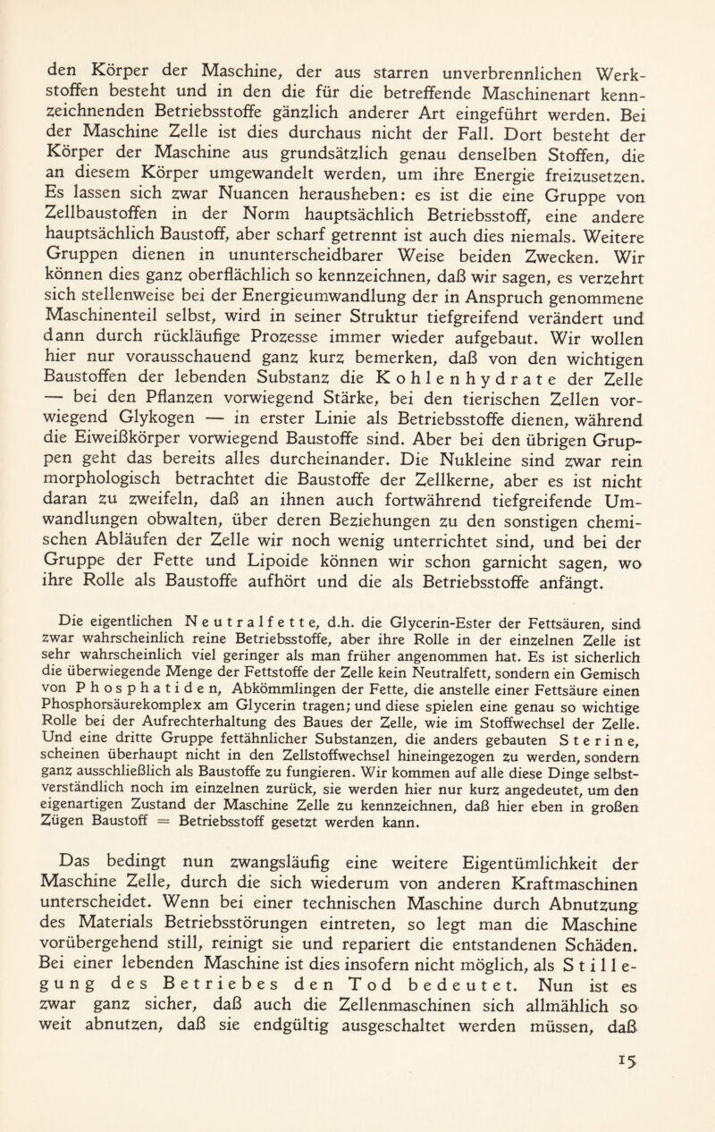 den Körper der Maschine, der aus starren unverbrennlichen Werk- stoffen besteht und in den die für die betreffende Maschinenart kenn- zeichnenden Betriebsstoffe gänzlich anderer Art eingeführt werden» Bei der Maschine Zelle ist dies durchaus nicht der Fall» Dort besteht der Körper der Maschine aus grundsätzlich genau denselben Stoffen, die an diesem Körper umgewandelt werden, um ihre Energie freizusetzen» Es lassen sich zwar Nuancen herausheben: es ist die eine Gruppe von Zellbaustoffen in der Norm hauptsächlich Betriebsstoff, eine andere hauptsächlich Baustoff, aber scharf getrennt ist auch dies niemals» Weitere Gruppen dienen in ununterscheidbarer Weise beiden Zwecken» Wir können dies ganz oberflächlich so kennzeichnen, daß wir sagen, es verzehrt sich stellenweise bei der Energieumwandlung der in Anspruch genommene Maschinenteil selbst, wird in seiner Struktur tiefgreifend verändert und dann durch rückläufige Prozesse immer wieder aufgebaut» Wir wollen hier nur vorausschauend ganz kurz bemerken, daß von den wichtigen Baustoffen der lebenden Substanz die Kohlenhydrate der Zelle — bei den Pflanzen vorwiegend Stärke, bei den tierischen Zellen vor- wiegend Glykogen — in erster Linie als Betriebsstoffe dienen, während die Eiweißkörper vorwiegend Baustoffe sind» Aber bei den übrigen Grup- pen geht das bereits alles durcheinander» Die Nukleine sind zwar rein morphologisch betrachtet die Baustoffe der Zellkerne, aber es ist nicht daran zu zweifeln, daß an ihnen auch fortwährend tiefgreifende Um- wandlungen obwalten, über deren Beziehungen zu den sonstigen chemi- schen Abläufen der Zelle wir noch wenig unterrichtet sind, und bei der Gruppe der Fette und Lipoide können wir schon garnicht sagen, wo ihre Rolle als Baustoffe aufhört und die als Betriebsstoffe anfängt» Die eigentlichen Neutralfette, d.h. die Glycerin-Ester der Fettsäuren, sind zwar wahrscheinlich reine Betriebsstoffe, aber ihre Rolle in der einzelnen Zelle ist sehr wahrscheinlich viel geringer als man früher angenommen hat» Es ist sicherlich die überwiegende Menge der Fettstoffe der Zelle kein Neutralfett, sondern ein Gemisch von Phosphatiden, Abkömmlingen der Fette, die anstelle einer Fettsäure einen Phosphorsäurekomplex am Glycerin tragen; und diese spielen eine genau so wichtige Rolle bei der Aufrechterhaltung des Baues der Zelle, wie im Stoffwechsel der Zelle. Und eine dritte Gruppe fettähnlicher Substanzen, die anders gebauten Sterine, scheinen überhaupt nicht in den Zellstoffwechsel hineingezogen zu werden, sondern ganz ausschließlich als Baustoffe zu fungieren. Wir kommen auf alle diese Dinge selbst- verständlich noch im einzelnen zurück, sie werden hier nur kurz angedeutet, um den eigenartigen Zustand der Maschine Zelle zu kennzeichnen, daß hier eben in großen Zügen Baustoff = Betriebsstoff gesetzt werden kann. Das bedingt nun zwangsläufig eine weitere Eigentümlichkeit der Maschine Zelle, durch die sich wiederum von anderen Kraftmaschinen unterscheidet. Wenn bei einer technischen Maschine durch Abnutzung des Materials Betriebsstörungen eintreten, so legt man die Maschine vorübergehend still, reinigt sie und repariert die entstandenen Schäden. Bei einer lebenden Maschine ist dies insofern nicht möglich, als Stille- gung des Betriebes den Tod bedeutet. Nun ist es zwar ganz sicher, daß auch die Zellenmaschinen sich allmählich so weit abnutzen, daß sie endgültig ausgeschaltet werden müssen, daß