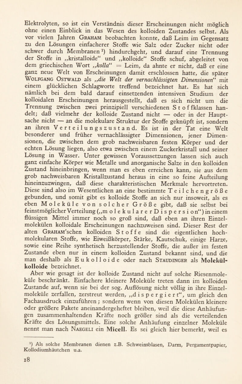 Elektrolyten, so ist ein Verständnis dieser Erscheinungen nicht möglich ohne einen Einblick in das Wesen des kolloiden Zustandes selbst» Als vor vielen Jahren Graham beobachten konnte, daß Leim im Gegensatz zu den Lösungen einfacherer Stoffe wie Salz oder Zucker nicht oder schwer durch Membranen1) hindurchgeht, und darauf eine Trennung der Stoffe in „kristalloide und „kolloide Stoffe schuf, abgeleitet von dem griechischen Wort „holla = Leim, da ahnte er nicht, daß er eine ganz neue Welt von Erscheinungen damit erschlossen hatte, die später Wolfgang Ostwald als „die Welt der vernachlässigten Dimensionen“ mit einem glücklichen Schlagworte treffend bezeichnet hat» Es hat sich nämlich bei dem bald darauf einsetzenden intensiven Studium der kolloidalen Erscheinungen herausgestellt, daß es sich nicht um die Trennung zwischen zwei prinzipiell verschiedenen Stof fklassen han- delt; daß vielmehr der kolloide Zustand nicht — oder in der Haupt- sache nicht — an die molekulare Struktur der Stoffe geknüpft ist, sondern an ihren Verteilungszustand» Es ist in der Tat eine Welt besonderer und früher vernachlässigter Dimensionen, jener Dimen- sionen, die zwischen dem grob nachweisbaren festen Körper und der echten Lösung liegen, also etwa zwischen einem Zuckerkristall und seiner Lösung in Wasser» Unter gewissen Voraussetzungen lassen sich auch ganz einfache Körper wie Metalle und anorganische Salze in den kolloiden Zustand hineinbringen, wenn man es eben erreichen kann, sie aus dem grob nachweisbaren Kristallzustand heraus in eine so feine Aufteilung hineinzuzwingen, daß diese charakteristischen Merkmale hervortreten» Diese sind also im Wesentlichen an eine bestimmte Teilchengröße gebunden, und somit gibt es kolloide Stoffe an sich nur insoweit, als es eben Moleküle von solcher Größe gibt, daß sie selbst bei feinstmöglicher Verteilung (,,m olekulare rDispersi on) meinem flüssigen Mittel immer noch so groß sind, daß eben an ihren Einzel- molekülen kolloidale Erscheinungen nachzuweisen sind» Dieser Rest der alten GRAHAM'schen kolloiden Stoffe sind die eigentlichen hoch- molekularen Stoffe, wie Eiweißkörper, Stärke, Kautschuk, einige Harze, sowie eine Reihe synthetisch herzustellender Stoffe, die außer im festen Zustande eben nur in einem kolloiden Zustand bekannt sind, und die man deshalb als E u k o 11 o i d e oder nach Staudinger als Molekül- kolloide bezeichnet» Aber wie gesagt ist der kolloide Zustand nicht auf solche Riesenmole- küle beschränkt* Einfachere kleinere Moleküle treten dann im kolloiden Zustande auf, wenn sie bei der sog* Auflösung nicht völlig in ihre Einzel- moleküle zerfallen, zerstreut werden, „dispergiert, um gleich den Fachausdruck einzuführen; sondern wenn von diesen Molekülen kleinere oder größere Pakete aneinandergeheftet bleiben, weil die diese Anhäufun- gen zusammenhaltenden Kräfte noch größer sind als die verteilenden Kräfte des Lösungsmittels* Eine solche Anhäufung einzelner Moleküle nennt man nach Naegeli ein Micell* Es sei gleich hier bemerkt, weil es x) Als solche Membranen dienen Z-B. Schweinsblasen, Darm, Pergamentpapier, Kollodiumhäutchen u.a.