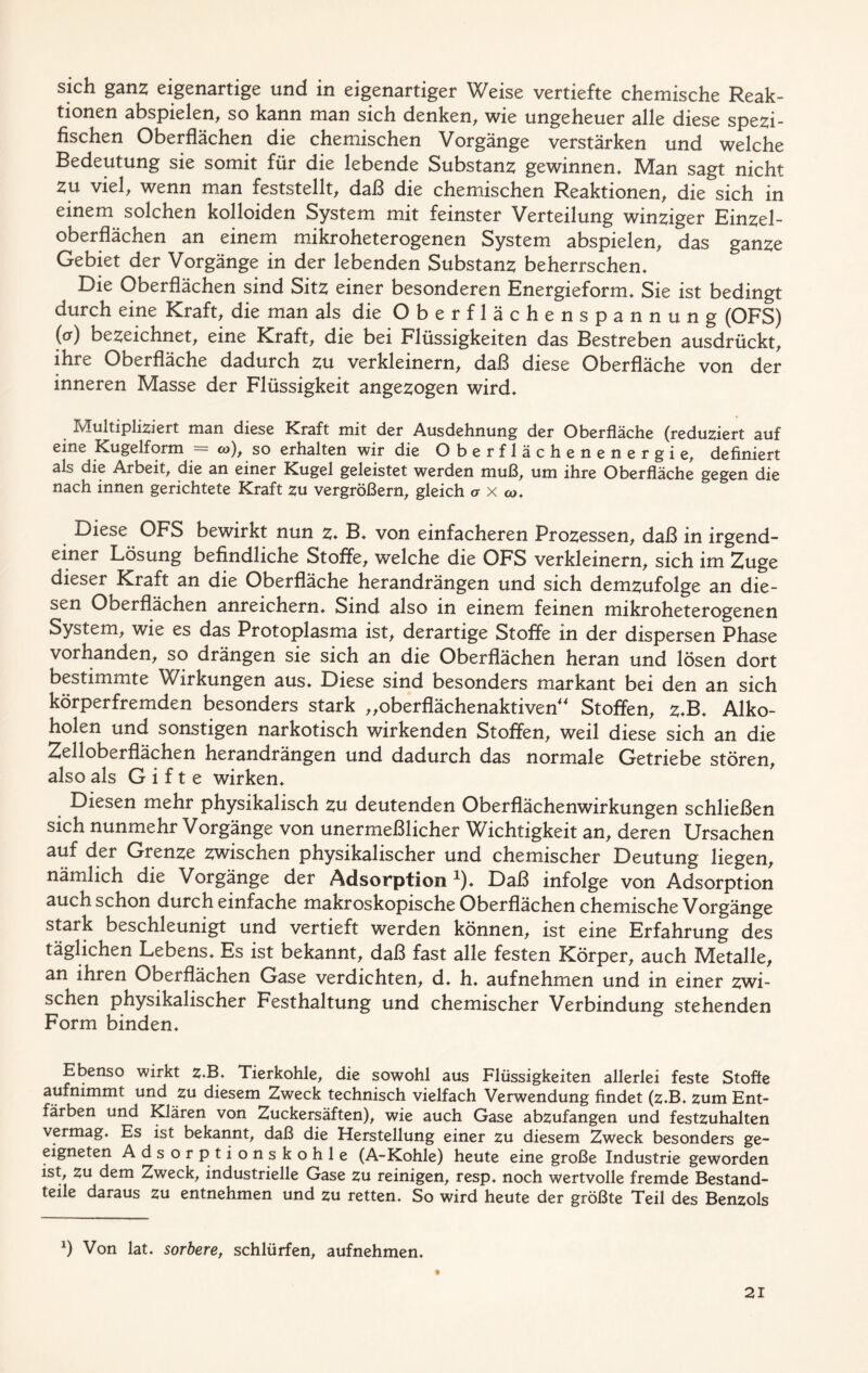 sich ganz eigenartige und in eigenartiger Weise vertiefte chemische Reak- tionen abspielen, so kann man sich denken, wie ungeheuer alle diese spezi- fischen Oberflächen die chemischen Vorgänge verstärken und welche Bedeutung sie somit für die lebende Substanz gewinnen* Man sagt nicht zu viel, wenn man feststellt, daß die chemischen Reaktionen, die sich in einem solchen kolloiden System mit feinster Verteilung winziger Einzel- oberflächen an einem mikroheterogenen System abspielen, das ganze Gebiet der Vorgänge in der lebenden Substanz beherrschen* Die Oberflächen sind Sitz einer besonderen Energieform* Sie ist bedingt durch eine Kraft, die man als die Oberflächenspannung (OFS) (<*) bezeichnet, eine Kraft, die bei Flüssigkeiten das Bestreben ausdrückt, ihre Oberfläche dadurch zu verkleinern, daß diese Oberfläche von der inneren Masse der Flüssigkeit angezogen wird* Multipliziert man diese Kraft mit der Ausdehnung der Oberfläche (reduziert auf eine Kugelform = co), so erhalten wir die Oberflächenenergie, definiert als die Arbeit, die an einer Kugel geleistet werden muß, um ihre Oberfläche gegen die nach innen gerichtete Kraft zu vergrößern, gleich a x co. Diese OFS bewirkt nun z♦ B* von einfacheren Prozessen, daß in irgend- einer Lösung befindliche Stoffe, welche die OFS verkleinern, sich im Zuge dieser Kraft an die Oberfläche herandrängen und sich demzufolge an die- sen Oberflächen anreichern* Sind also in einem feinen mikroheterogenen System, wie es das Protoplasma ist, derartige Stoffe in der dispersen Phase vorhanden, so drängen sie sich an die Oberflächen heran und lösen dort bestimmte Wirkungen aus* Diese sind besonders markant bei den an sich körperfremden besonders stark „oberflächenaktiven“ Stoffen, Z-B* Alko- holen und sonstigen narkotisch wirkenden Stoffen, weil diese sich an die Zelloberflächen herandrängen und dadurch das normale Getriebe stören, also als Gifte wirken* Diesen mehr physikalisch zu deutenden Oberflächenwirkungen schließen sich nunmehr Vorgänge von unermeßlicher Wichtigkeit an, deren Ursachen auf der Grenze zwischen physikalischer und chemischer Deutung liegen, nämlich die Vorgänge der Adsorption *). Daß infolge von Adsorption auch schon durch einfache makroskopische Oberflächen chemische Vorgänge stark beschleunigt und vertieft werden können, ist eine Erfahrung des täglichen Lebens* Es ist bekannt, daß fast alle festen Körper, auch Metalle, an ihren Oberflächen Gase verdichten, d. h* aufnehmen und in einer zwi- schen physikalischer Festhaltung und chemischer Verbindung stehenden Form binden* Ebenso wirkt z.B. Tierkohle, die sowohl aus Flüssigkeiten allerlei feste Stoffe aufnimmt und zu diesem Zweck technisch vielfach Verwendung findet (z.B. zum Ent- färben und Klären von Zuckersäften), wie auch Gase abzufangen und festzuhalten vermag. Es ist bekannt, daß die Herstellung einer zu diesem Zweck besonders ge- eigneten Adsorptionskohle (A-Kohle) heute eine große Industrie geworden ist, zu dem Zweck, industrielle Gase zu reinigen, resp. noch wertvolle fremde Bestand- teile daraus zu entnehmen und zu retten* So wird heute der größte Teil des Benzols x) Von lat. sorbere, schlürfen, aufnehmen. t