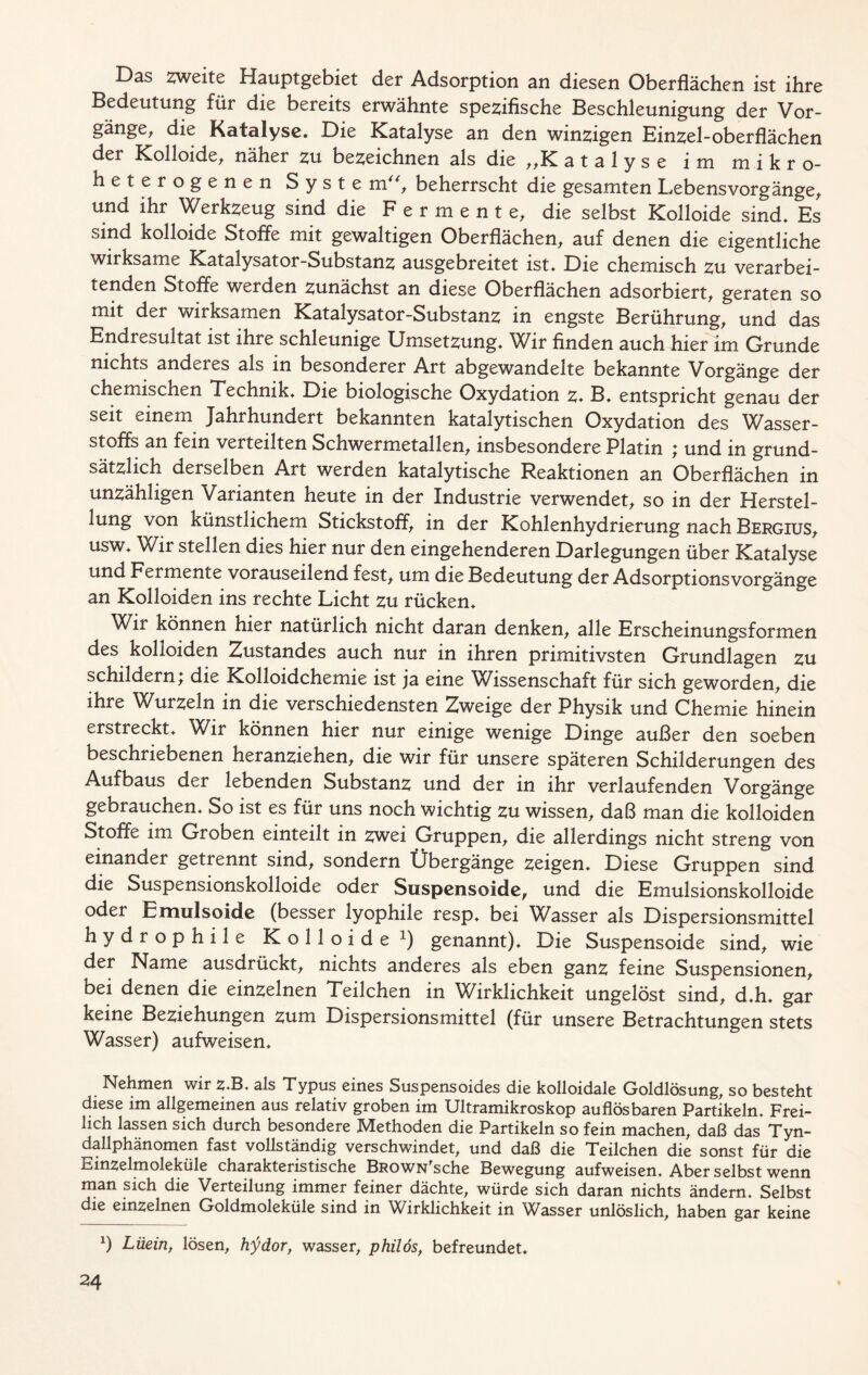 Das OTeite Hauptgebiet der Adsorption an diesen Oberflächen ist ihre Bedeutung für die bereits erwähnte spezifische Beschleunigung der Vor- gänge, die Katalyse. Die Katalyse an den winzigen Einzel-oberflächen der Kolloide, näher zu bezeichnen als die ,,K atalyse im mikro- heterogenen Syste mu, beherrscht die gesamten Lebensvorgänge, und ihr Werkzeug sind die Fermente, die selbst Kolloide sind. Es sind kolloide Stoffe mit gewaltigen Oberflächen, auf denen die eigentliche wirksame Katalysator-Substanz ausgebreitet ist. Die chemisch zu verarbei- tenden Stoffe werden zunächst an diese Oberflächen adsorbiert, geraten so mit der wirksamen Katalysator-Substanz in engste Berührung, und das Endresultat ist ihre schleunige Umsetzung. Wir finden auch hier im Grunde nichts anderes als in besonderer Art abgewandelte bekannte Vorgänge der chemischen Technik. Die biologische Oxydation z* B. entspricht genau der seit einem Jahrhundert bekannten katalytischen Oxydation des Wasser- stoffs an fein verteilten Schwermetallen, insbesondere Platin ; und in grund- sätzlich derselben Art werden katalytische Reaktionen an Oberflächen in unzähligen Varianten heute in der Industrie verwendet, so in der Herstel- lung von künstlichem Stickstoff, in der Kohlenhydrierung nach Bergius, usw. Wir stellen dies hier nur den eingehenderen Darlegungen über Katalyse und Fermente vorauseilend fest, um die Bedeutung der Adsorptionsvorgänge an Kolloiden ins rechte Licht zu rücken. Wir können hier natürlich nicht daran denken, alle Erscheinungsformen des kolloiden Zustandes auch nur in ihren primitivsten Grundlagen zu schildern; die Kolloidchemie ist ja eine Wissenschaft für sich geworden, die ihre Wurzeln in die verschiedensten Zweige der Physik und Chemie hinein erstreckt. Wir können hier nur einige wenige Dinge außer den soeben beschriebenen heranziehen, die wir für unsere späteren Schilderungen des Aufbaus der lebenden Substanz und der in ihr verlaufenden Vorgänge gebrauchen. So ist es für uns noch wichtig zu wissen, daß man die kolloiden Stoffe im Groben einteilt in zwei Gruppen, die allerdings nicht streng von einander getrennt sind, sondern Übergänge zeigen. Diese Gruppen sind die Suspensionskolloide oder Suspensoide, und die Emulsionskolloide oder Emulsoide (besser lyophile resp. bei Wasser als Dispersionsmittel hydrophile Kolloide1) genannt). Die Suspensoide sind, wie der Name ausdrückt, nichts anderes als eben ganz feine Suspensionen, bei denen die einzelnen Teilchen in Wirklichkeit ungelöst sind, d.h. gar keine Beziehungen zum Dispersionsmittel (für unsere Betrachtungen stets Wasser) aufweisen. Nehmen wir z.B. als Typus eines Suspensoides die kolloidale Goldlösung, so besteht diese im allgemeinen aus relativ groben im Ultramikroskop auflösbaren Partikeln. Frei- lich lassen sich durch besondere Methoden die Partikeln so fein machen, daß das Tyn- dallphänomen fast vollständig verschwindet, und daß die Teilchen die sonst für die Einzelmoleküle charakteristische BROWN'sche Bewegung aufweisen. Aber selbst wenn man sich die Verteilung immer feiner dächte, würde sich daran nichts ändern. Selbst die einzelnen Goldmoleküle sind in Wirklichkeit in Wasser unlöslich, haben gar keine *) Lüein, lösen, hrfdor, wasser, philös, befreundet.