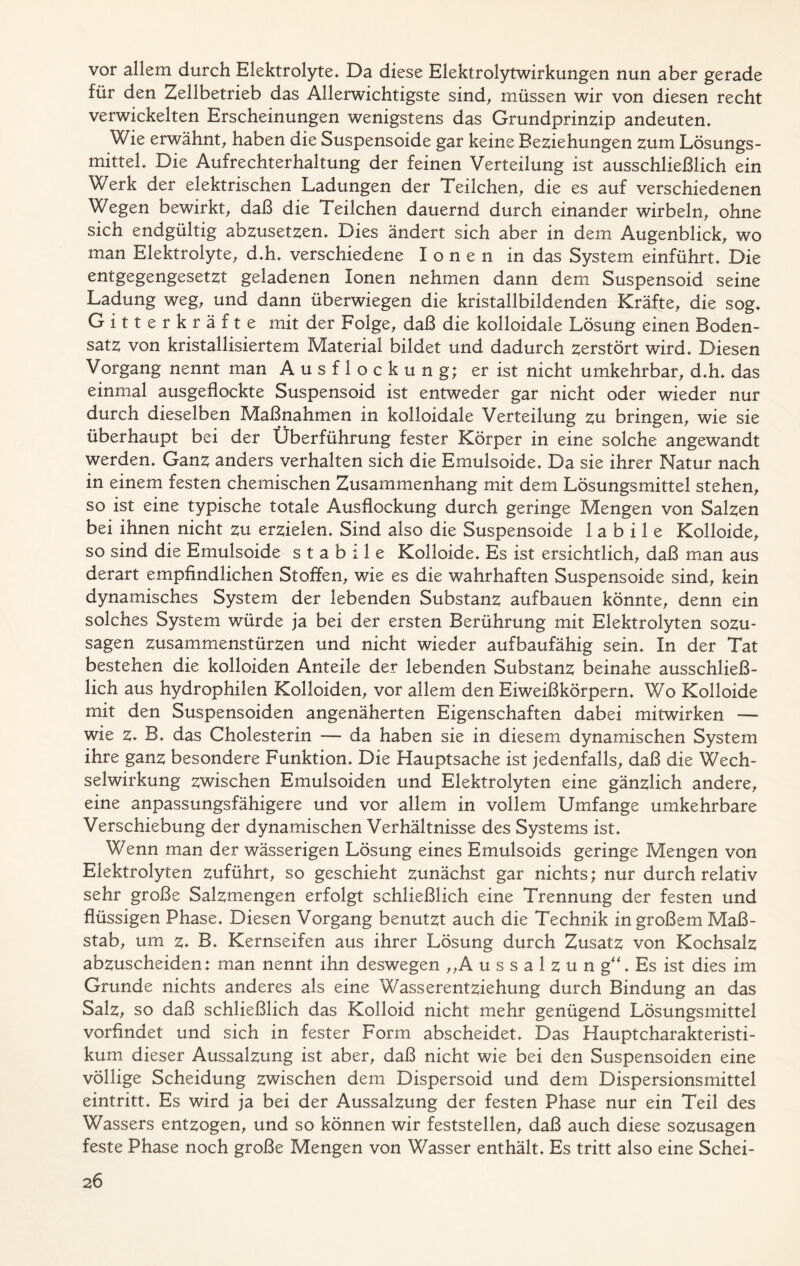 vor allem durch Elektrolyte» Da diese Elektrolytwirkungen nun aber gerade für den Zellbetrieb das Allerwichtigste sind, müssen wir von diesen recht verwickelten Erscheinungen wenigstens das Grundprinzip andeuten» Wie erwähnt, haben die Suspensoide gar keine Beziehungen zum Lösungs- mittel» Die Aufrechterhaltung der feinen Verteilung ist ausschließlich ein Werk der elektrischen Ladungen der Teilchen, die es auf verschiedenen Wegen bewirkt, daß die Teilchen dauernd durch einander wirbeln, ohne sich endgültig abzusetzen» Dies ändert sich aber in dem Augenblick, wo man Elektrolyte, d»h» verschiedene Ionen in das System einführt» Die entgegengesetzt geladenen Ionen nehmen dann dem Suspensoid seine Ladung weg, und dann überwiegen die kristallbildenden Kräfte, die sog» Gitterkräfte mit der Folge, daß die kolloidale Lösung einen Boden- satz von kristallisiertem Material bildet und dadurch zerstört wird» Diesen Vorgang nennt man Ausflockung; er ist nicht umkehrbar, d»h» das einmal ausgeflockte Suspensoid ist entweder gar nicht oder wieder nur durch dieselben Maßnahmen in kolloidale Verteilung zu bringen, wie sie überhaupt bei der Überführung fester Körper in eine solche angewandt werden» Ganz anders verhalten sich die Emulsoide» Da sie ihrer Natur nach in einem festen chemischen Zusammenhang mit dem Lösungsmittel stehen, so ist eine typische totale Ausflockung durch geringe Mengen von Salzen bei ihnen nicht zu erzielen» Sind also die Suspensoide labile Kolloide, so sind die Emulsoide stabile Kolloide» Es ist ersichtlich, daß man aus derart empfindlichen Stoffen, wie es die wahrhaften Suspensoide sind, kein dynamisches System der lebenden Substanz aufbauen könnte, denn ein solches System würde ja bei der ersten Berührung mit Elektrolyten sozu- sagen Zusammenstürzen und nicht wieder aufbaufähig sein» In der Tat bestehen die kolloiden Anteile der lebenden Substanz beinahe ausschließ- lich aus hydrophilen Kolloiden, vor allem den Eiweißkörpern» Wo Kolloide mit den Suspensoiden angenäherten Eigenschaften dabei mitwirken — wie z* B» das Cholesterin — da haben sie in diesem dynamischen System ihre ganz besondere Funktion» Die Hauptsache ist jedenfalls, daß die Wech- selwirkung zwischen Emulsoiden und Elektrolyten eine gänzlich andere, eine anpassungsfähigere und vor allem in vollem Umfange umkehrbare Verschiebung der dynamischen Verhältnisse des Systems ist» Wenn man der wässerigen Lösung eines Emulsoids geringe Mengen von Elektrolyten zuführt, so geschieht zunächst gar nichts; nur durch relativ sehr große Salzmengen erfolgt schließlich eine Trennung der festen und flüssigen Phase» Diesen Vorgang benutzt auch die Technik in großem Maß- stab, um z* B» Kernseifen aus ihrer Lösung durch Zusatz von Kochsalz abzuscheiden: man nennt ihn deswegen „A u s s a 1 z u n g“» Es ist dies im Grunde nichts anderes als eine Wasserentziehung durch Bindung an das Salz, so daß schließlich das Kolloid nicht mehr genügend Lösungsmittel vorfindet und sich in fester Form abscheidet» Das Hauptcharakteristi- kum dieser Aussalzung ist aber, daß nicht wie bei den Suspensoiden eine völlige Scheidung zwischen dem Dispersoid und dem Dispersionsmittel eintritt» Es wird ja bei der Aussalzung der festen Phase nur ein Teil des Wassers entzogen, und so können wir feststellen, daß auch diese sozusagen feste Phase noch große Mengen von Wasser enthält» Es tritt also eine Schei-