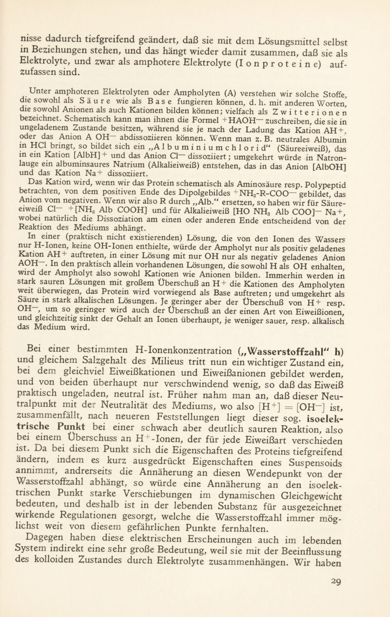 nisse dadurch tiefgreifend geändert, daß sie mit dem Lösungsmittel selbst in Beziehungen stehen, und das hängt wieder damit zusammen, daß sie als Elektrolyte, und zwar als amphotere Elektrolyte (Ionproteine) auf- zufassen sind» Unter amphoteren Elektrolyten oder Ampholyten (A) verstehen wir solche Stoffe, die sowohl als Säure wie als Base fungieren können, d. h. mit anderen Worten] die sowohl Anionen als auch Kationen bilden können; vielfach als Zwitterionen bezeichnet. Schematisch kann man ihnen die Formel +HAOH~ zuschreiben, die sie in ungeladenem Zustande besitzen, während sie je nach der Ladung das Kation AH + . oder das Anion A OH~ abdissoziieren können. Wenn man z. B. neutrales Albumin in HCl bringt, so bildet sich ein ,,A lbuminiumchlori d** (Säureeiweiß), das in ein Kation [AlbH] + und das Anion CI dissoziiert; umgekehrt würde in Natron- lauge ein albuminsaures Natrium (Alkalieiweiß) entstehen, das in das Anion [AibOH] und das Kation Na+ dissoziiert. Das Kation wird, wenn wir das Protein schematisch als Aminosäure resp. Polypeptid betrachten, von dem positiven Ende des Dipolgebildes + NH3-R-COC>— gebildet, das Anion vom negativen. Wenn wir also R durch ,,Alb/* ersetzen, so haben wir für Säure- eiweiß CI— + [NH3 Alb COOH] und für Alkalieiweiß [HO NH3 Alb COO]— Na+, wobei natürlich die Dissoziation am einen oder anderen Ende entscheidend von der Reaktion des Mediums abhängt. In einer (praktisch nicht existierenden) Lösung, die von den Ionen des Wassers nur H-Ionen, keine OH-Ionen enthielte, würde der Ampholyt nur als positiv geladenes Kation AH+ auftreten, in einer Lösung mit nur OH nur als negativ geladenes Anion A°H- In den praktisch allein vorhandenen Lösungen, die sowohl H als OH enhalten, wird der Ampholyt also sowohl Kationen wie Anionen bilden. Immerhin werden in stark sauren Lösungen mit großem Überschuß an H+ die Kationen des Ampholyten weit überwiegen, das Protein wird vorwiegend als Base auftreten; und umgekehrt als Säure in stark alkalischen Lösungen. Je geringer aber der Überschuß von H+ resp. OH-, um so geringer wird auch der Überschuß an der einen Art von Eiweißionen, und gleichzeitig sinkt der Gehalt an Ionen überhaupt, je weniger sauer, resp. alkalisch das Medium wird. Bei einer bestimmten H-Ionenkonzentration („Wasserstoffzahl h) und gleichem Salzgehalt des Milieus tritt nun ein wichtiger Zustand ein, bei dem gleichviel Eiweißkationen und Eiweißanionen gebildet werden, und /on beiden überhaupt nur verschwindend wenig, so daß das Eiweiß praktisch ungeladen, neutral ist. Früher nahm man an, daß dieser Neu- tralpunkt mit der Neutralität des Mediums, wo also [H+] = [OH“] ist, zusammenfällt, nach neueren Feststellungen liegt dieser sog. isoelek“ frische Punkt bei einer schwach aber deutlich sauren Reaktion, also bei einem Überschuss an H +-Ionen, der für jede Eiweißart verschieden ist. Da bei diesem Punkt sich die Eigenschaften des Proteins tiefgreifend ändern, indem es kurz ausgedrückt Eigenschaften eines Suspensoids annimmt, andrerseits die Annäherung an diesen Wendepunkt von der Wasserstoffzahl abhängt, so würde eine Annäherung an den isoelek- trischen Punkt starke Verschiebungen im dynamischen Gleichgewicht bedeuten, und deshalb ist in der lebenden Substanz für ausgezeichnet wirkende Regulationen gesorgt, welche die Wasserstoffzahl immer mög- lichst weit von diesem gefährlichen Punkte fernhalten. haben diese elektrischen Erscheinungen auch im lebenden System indirekt eine sehr große Bedeutung, weil sie mit der Beeinflussung des kolloiden Zustandes durch Elektrolyte Zusammenhängen. Wir haben